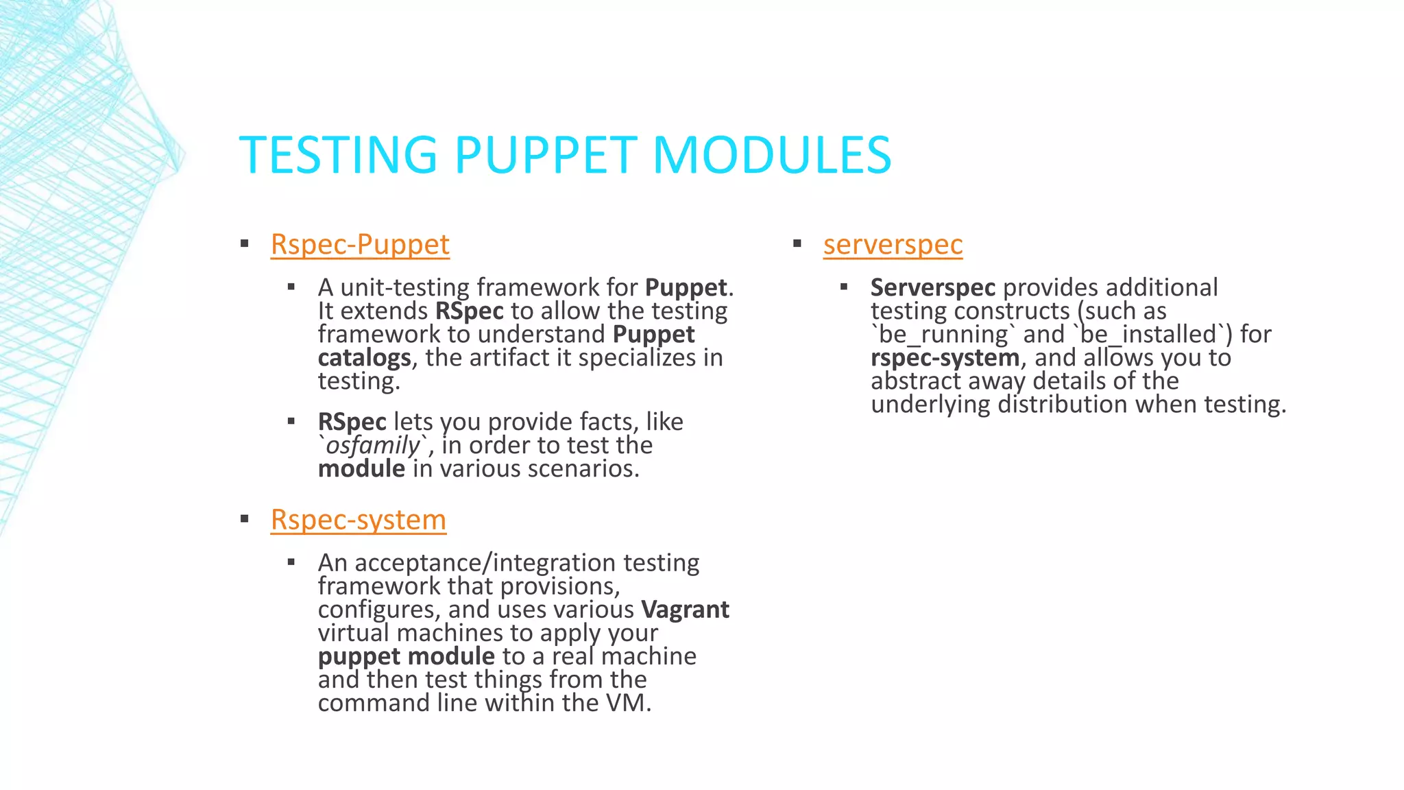 TESTING PUPPET MODULES
▪ Rspec-Puppet
▪ A unit-testing framework for Puppet.
It extends RSpec to allow the testing
framework to understand Puppet
catalogs, the artifact it specializes in
testing.
▪ RSpec lets you provide facts, like
`osfamily`, in order to test the
module in various scenarios.

▪ Rspec-system
▪ An acceptance/integration testing
framework that provisions,
configures, and uses various Vagrant
virtual machines to apply your
puppet module to a real machine
and then test things from the
command line within the VM.

▪ serverspec
▪ Serverspec provides additional
testing constructs (such as
`be_running` and `be_installed`) for
rspec-system, and allows you to
abstract away details of the
underlying distribution when testing.

 