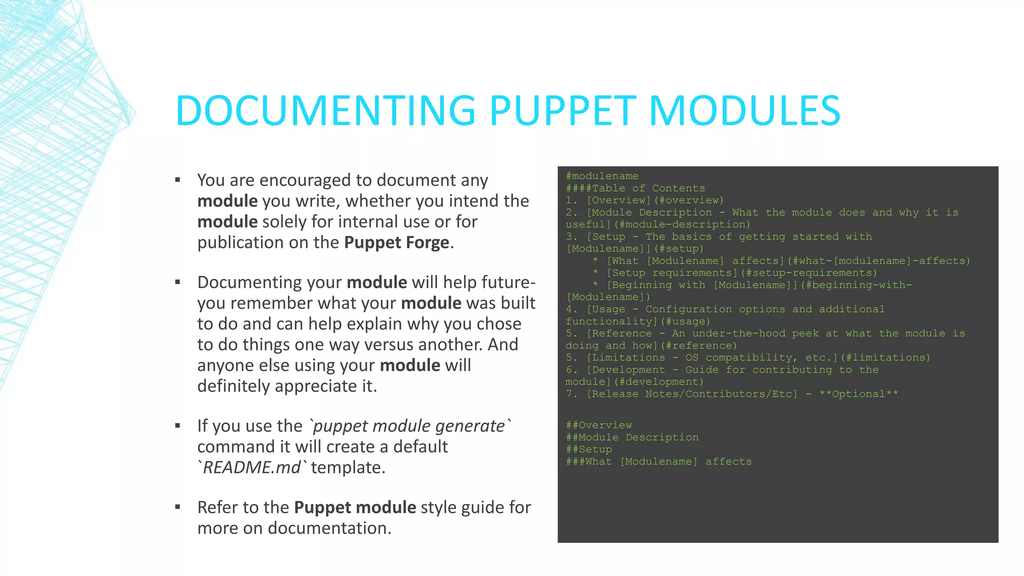 DOCUMENTING PUPPET MODULES
▪ You are encouraged to document any
module you write, whether you intend the
module solely for internal use or for
publication on the Puppet Forge.
▪ Documenting your module will help futureyou remember what your module was built
to do and can help explain why you chose
to do things one way versus another. And
anyone else using your module will
definitely appreciate it.
▪ If you use the `puppet module generate`
command it will create a default
`README.md` template.
▪ Refer to the Puppet module style guide for
more on documentation.

#modulename
####Table of Contents
1. [Overview](#overview)
2. [Module Description - What the module does and why it is
useful](#module-description)
3. [Setup - The basics of getting started with
[Modulename]](#setup)
* [What [Modulename] affects](#what-[modulename]-affects)
* [Setup requirements](#setup-requirements)
* [Beginning with [Modulename]](#beginning-with[Modulename])
4. [Usage - Configuration options and additional
functionality](#usage)
5. [Reference - An under-the-hood peek at what the module is
doing and how](#reference)
5. [Limitations - OS compatibility, etc.](#limitations)
6. [Development - Guide for contributing to the
module](#development)
7. [Release Notes/Contributors/Etc] - **Optional**
##Overview
##Module Description
##Setup
###What [Modulename] affects

 