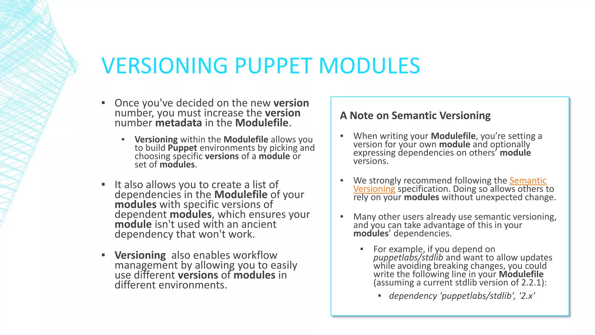 VERSIONING PUPPET MODULES
▪ Once you've decided on the new version
number, you must increase the version
number metadata in the Modulefile.
▪ Versioning within the Modulefile allows you
to build Puppet environments by picking and
choosing specific versions of a module or
set of modules.

▪ It also allows you to create a list of
dependencies in the Modulefile of your
modules with specific versions of
dependent modules, which ensures your
module isn't used with an ancient
dependency that won't work.

▪ Versioning also enables workflow
management by allowing you to easily
use different versions of modules in
different environments.

A Note on Semantic Versioning
▪ When writing your Modulefile, you’re setting a
version for your own module and optionally
expressing dependencies on others’ module
versions.
▪ We strongly recommend following the Semantic
Versioning specification. Doing so allows others to
rely on your modules without unexpected change.
▪ Many other users already use semantic versioning,
and you can take advantage of this in your
modules’ dependencies.
▪ For example, if you depend on
puppetlabs/stdlib and want to allow updates
while avoiding breaking changes, you could
write the following line in your Modulefile
(assuming a current stdlib version of 2.2.1):
▪ dependency 'puppetlabs/stdlib', '2.x'

 