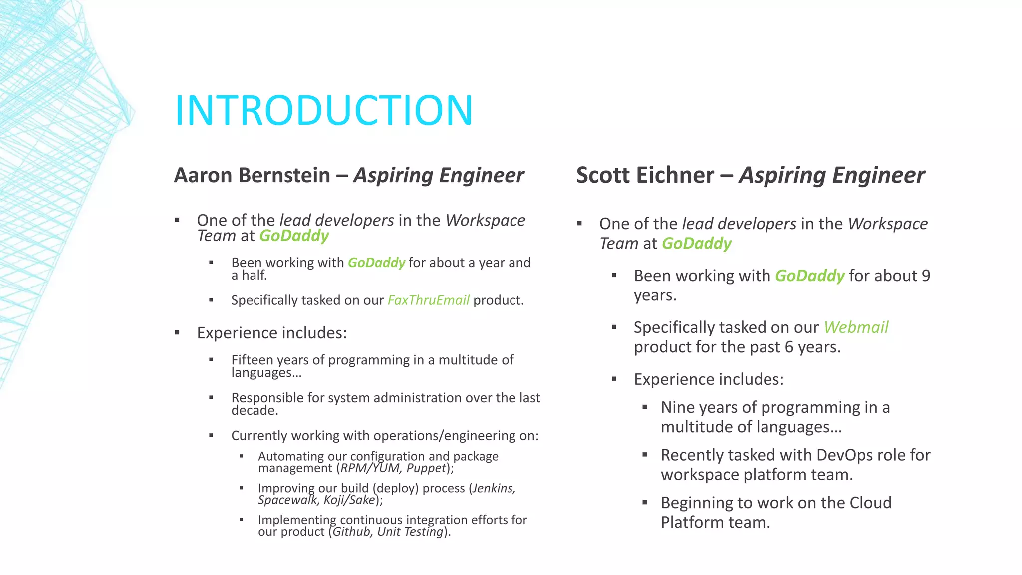 INTRODUCTION
Aaron Bernstein – Aspiring Engineer

Scott Eichner – Aspiring Engineer

▪ One of the lead developers in the Workspace
Team at GoDaddy

▪ One of the lead developers in the Workspace
Team at GoDaddy

▪

Been working with GoDaddy for about a year and
a half.

▪

Specifically tasked on our FaxThruEmail product.

▪ Experience includes:
▪

Fifteen years of programming in a multitude of
languages…

▪

Responsible for system administration over the last
decade.

▪

Currently working with operations/engineering on:
▪
▪
▪

Automating our configuration and package
management (RPM/YUM, Puppet);
Improving our build (deploy) process (Jenkins,
Spacewalk, Koji/Sake);
Implementing continuous integration efforts for
our product (Github, Unit Testing).

▪ Been working with GoDaddy for about 9
years.
▪ Specifically tasked on our Webmail
product for the past 6 years.
▪ Experience includes:
▪ Nine years of programming in a
multitude of languages…
▪ Recently tasked with DevOps role for
workspace platform team.
▪ Beginning to work on the Cloud
Platform team.

 