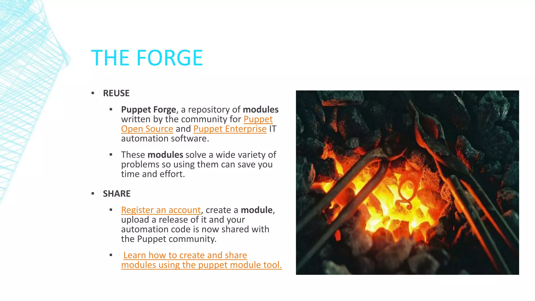 THE FORGE
▪ REUSE
▪ Puppet Forge, a repository of modules
written by the community for Puppet
Open Source and Puppet Enterprise IT
automation software.
▪ These modules solve a wide variety of
problems so using them can save you
time and effort.
▪ SHARE
▪ Register an account, create a module,
upload a release of it and your
automation code is now shared with
the Puppet community.
▪

Learn how to create and share
modules using the puppet module tool.

 