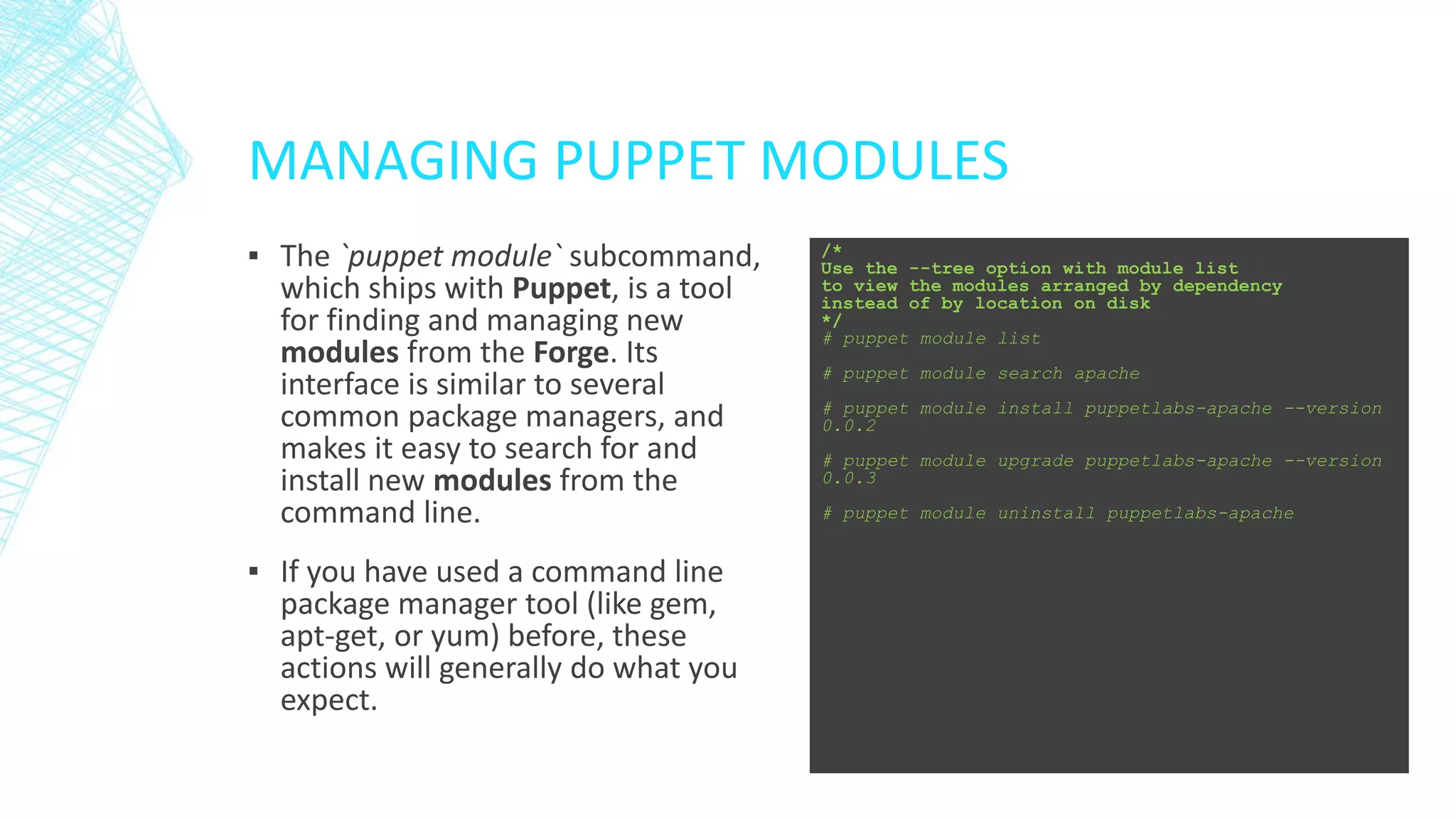 MANAGING PUPPET MODULES
▪ The `puppet module` subcommand,
which ships with Puppet, is a tool
for finding and managing new
modules from the Forge. Its
interface is similar to several
common package managers, and
makes it easy to search for and
install new modules from the
command line.
▪ If you have used a command line
package manager tool (like gem,
apt-get, or yum) before, these
actions will generally do what you
expect.

/*
Use the --tree option with module list
to view the modules arranged by dependency
instead of by location on disk
*/
# puppet module list
# puppet module search apache
# puppet module install puppetlabs-apache --version
0.0.2
# puppet module upgrade puppetlabs-apache --version
0.0.3
# puppet module uninstall puppetlabs-apache

 