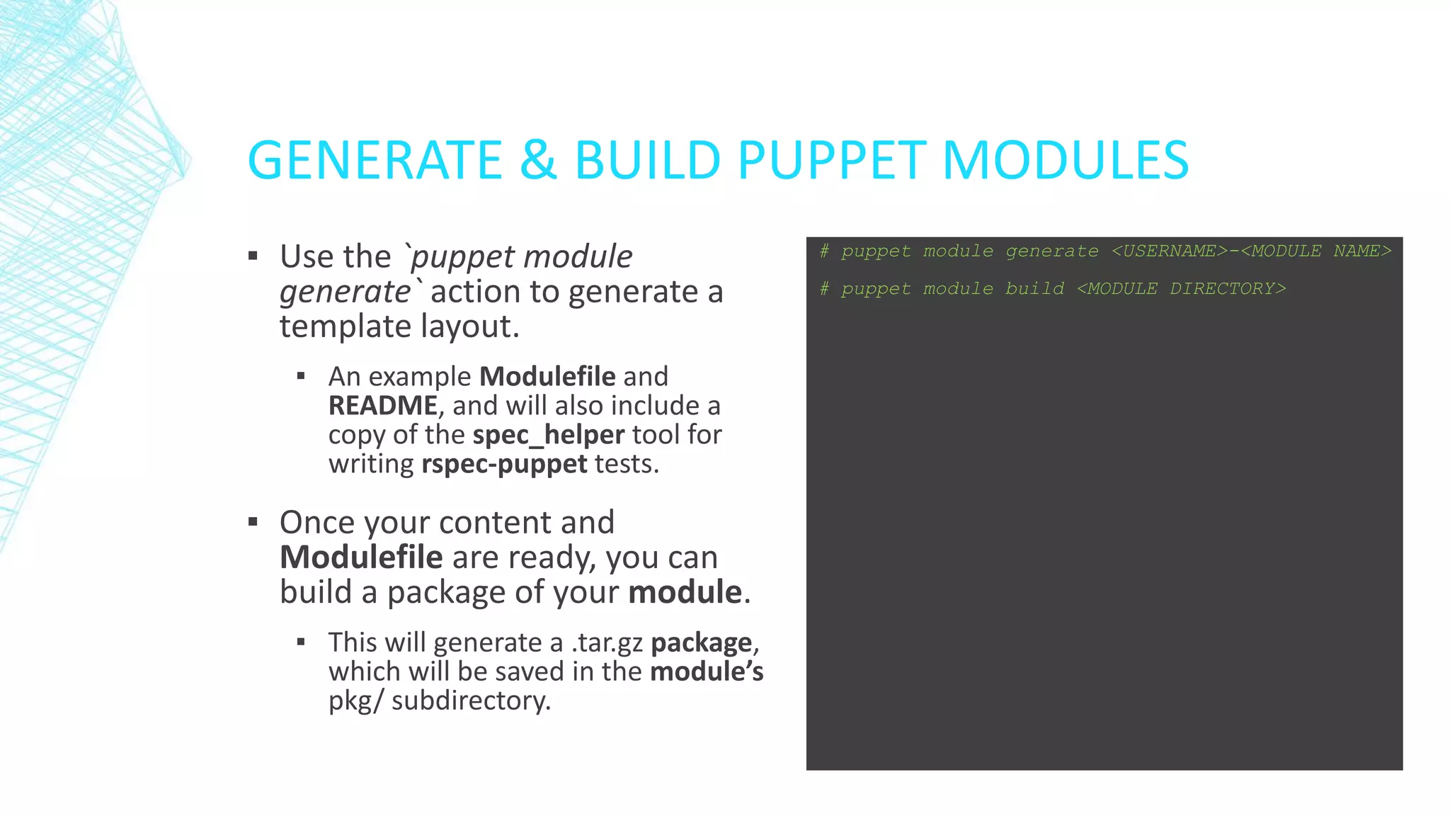 GENERATE & BUILD PUPPET MODULES
▪ Use the `puppet module
generate` action to generate a
template layout.
▪ An example Modulefile and
README, and will also include a
copy of the spec_helper tool for
writing rspec-puppet tests.

▪ Once your content and
Modulefile are ready, you can
build a package of your module.
▪ This will generate a .tar.gz package,
which will be saved in the module’s
pkg/ subdirectory.

# puppet module generate <USERNAME>-<MODULE NAME>
# puppet module build <MODULE DIRECTORY>

 