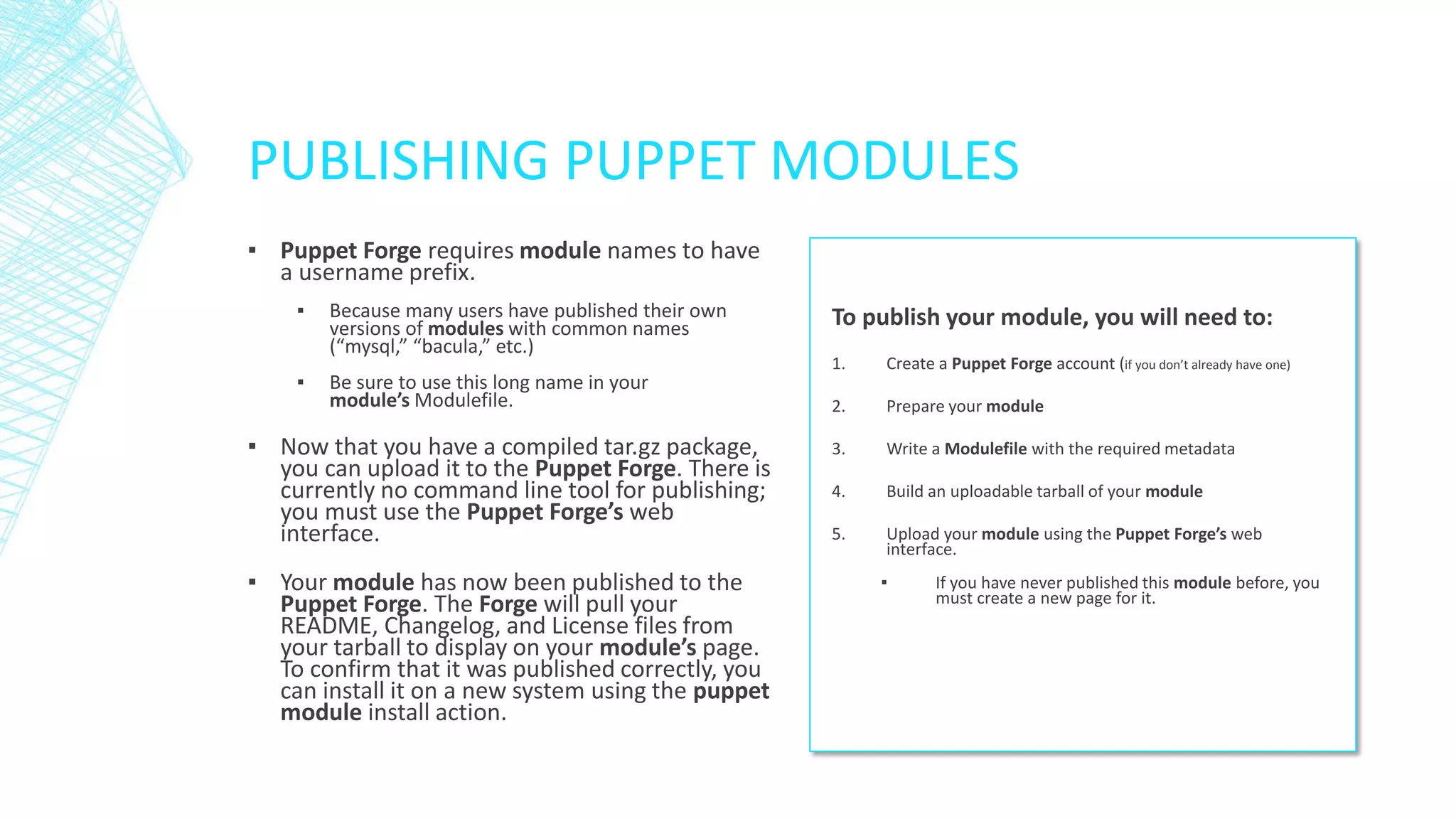 PUBLISHING PUPPET MODULES
▪ Puppet Forge requires module names to have
a username prefix.
▪
▪

Because many users have published their own
versions of modules with common names
(“mysql,” “bacula,” etc.)
Be sure to use this long name in your
module’s Modulefile.

▪ Now that you have a compiled tar.gz package,
you can upload it to the Puppet Forge. There is
currently no command line tool for publishing;
you must use the Puppet Forge’s web
interface.
▪ Your module has now been published to the
Puppet Forge. The Forge will pull your
README, Changelog, and License files from
your tarball to display on your module’s page.
To confirm that it was published correctly, you
can install it on a new system using the puppet
module install action.

To publish your module, you will need to:
1.

Create a Puppet Forge account (if you don’t already have one)

2.

Prepare your module

3.

Write a Modulefile with the required metadata

4.

Build an uploadable tarball of your module

5.

Upload your module using the Puppet Forge’s web
interface.
▪

If you have never published this module before, you
must create a new page for it.

 