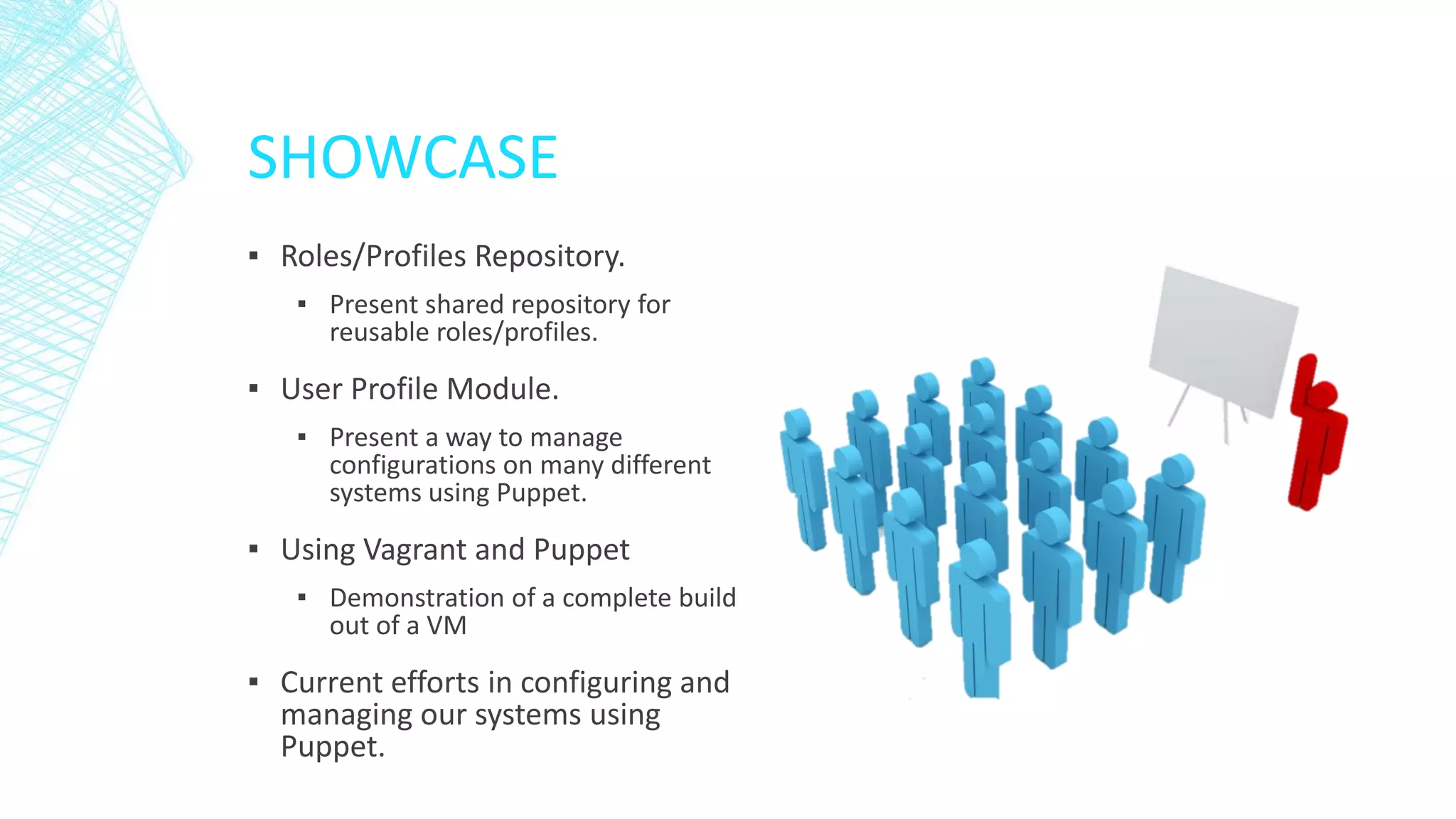 SHOWCASE
▪ Roles/Profiles Repository.
▪ Present shared repository for
reusable roles/profiles.

▪ User Profile Module.
▪ Present a way to manage
configurations on many different
systems using Puppet.

▪ Using Vagrant and Puppet
▪ Demonstration of a complete build
out of a VM

▪ Current efforts in configuring and
managing our systems using
Puppet.

 