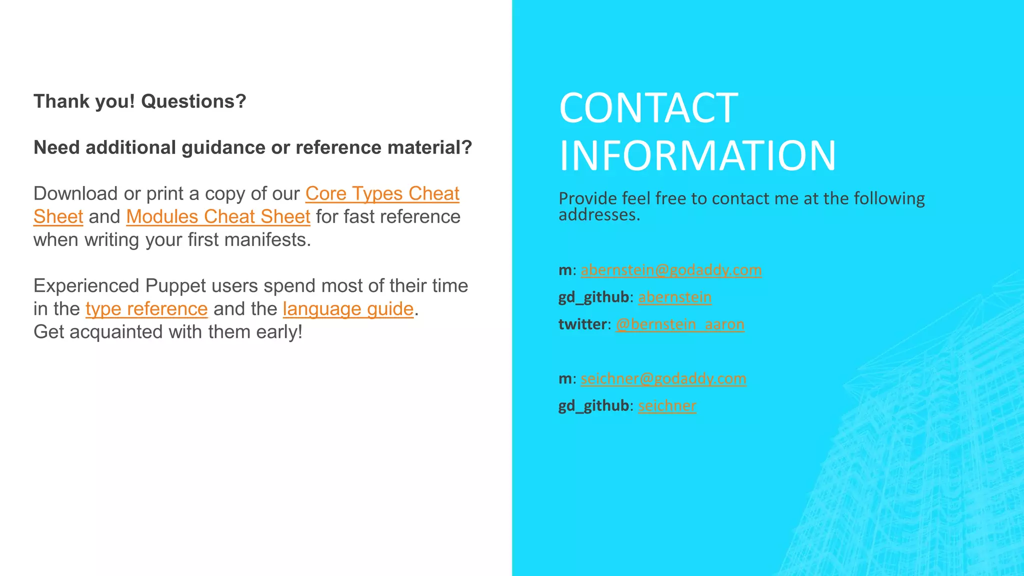 Thank you! Questions?
Need additional guidance or reference material?

Download or print a copy of our Core Types Cheat
Sheet and Modules Cheat Sheet for fast reference
when writing your first manifests.
Experienced Puppet users spend most of their time
in the type reference and the language guide.
Get acquainted with them early!

CONTACT
INFORMATION
Provide feel free to contact me at the following
addresses.
m: abernstein@godaddy.com
gd_github: abernstein
twitter: @bernstein_aaron
m: seichner@godaddy.com
gd_github: seichner

 