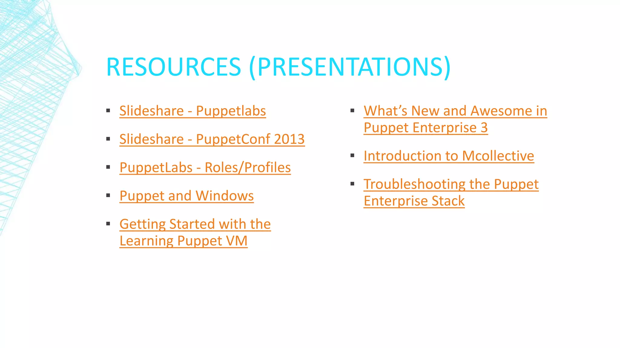 RESOURCES (PRESENTATIONS)
▪ Slideshare - Puppetlabs
▪ Slideshare - PuppetConf 2013
▪ PuppetLabs - Roles/Profiles
▪ Puppet and Windows
▪ Getting Started with the
Learning Puppet VM

▪ What’s New and Awesome in
Puppet Enterprise 3
▪ Introduction to Mcollective

▪ Troubleshooting the Puppet
Enterprise Stack

 