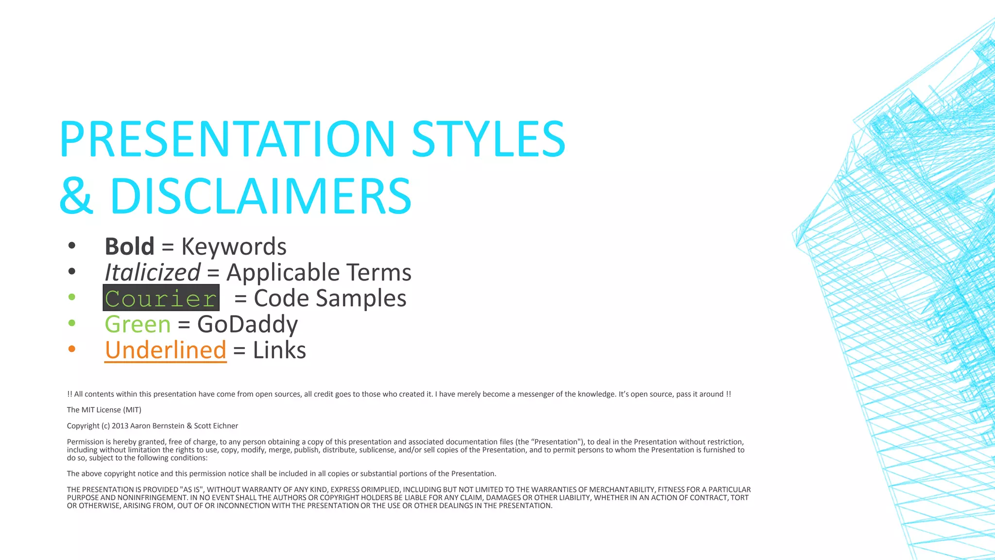 PRESENTATION STYLES
& DISCLAIMERS
•
•
•
•
•

Bold = Keywords
Italicized = Applicable Terms
Courier = Code Samples
Green = GoDaddy
Underlined = Links

!! All contents within this presentation have come from open sources, all credit goes to those who created it. I have merely become a messenger of the knowledge. It’s open source, pass it around !!
The MIT License (MIT)
Copyright (c) 2013 Aaron Bernstein & Scott Eichner
Permission is hereby granted, free of charge, to any person obtaining a copy of this presentation and associated documentation files (the “Presentation"), to deal in the Presentation without restriction,
including without limitation the rights to use, copy, modify, merge, publish, distribute, sublicense, and/or sell copies of the Presentation, and to permit persons to whom the Presentation is furnished to
do so, subject to the following conditions:
The above copyright notice and this permission notice shall be included in all copies or substantial portions of the Presentation.
THE PRESENTATION IS PROVIDED "AS IS", WITHOUT WARRANTY OF ANY KIND, EXPRESS ORIMPLIED, INCLUDING BUT NOT LIMITED TO THE WARRANTIES OF MERCHANTABILITY, FITNESS FOR A PARTICULAR
PURPOSE AND NONINFRINGEMENT. IN NO EVENT SHALL THE AUTHORS OR COPYRIGHT HOLDERS BE LIABLE FOR ANY CLAIM, DAMAGES OR OTHER LIABILITY, WHETHER IN AN ACTION OF CONTRACT, TORT
OR OTHERWISE, ARISING FROM, OUT OF OR INCONNECTION WITH THE PRESENTATION OR THE USE OR OTHER DEALINGS IN THE PRESENTATION.

 