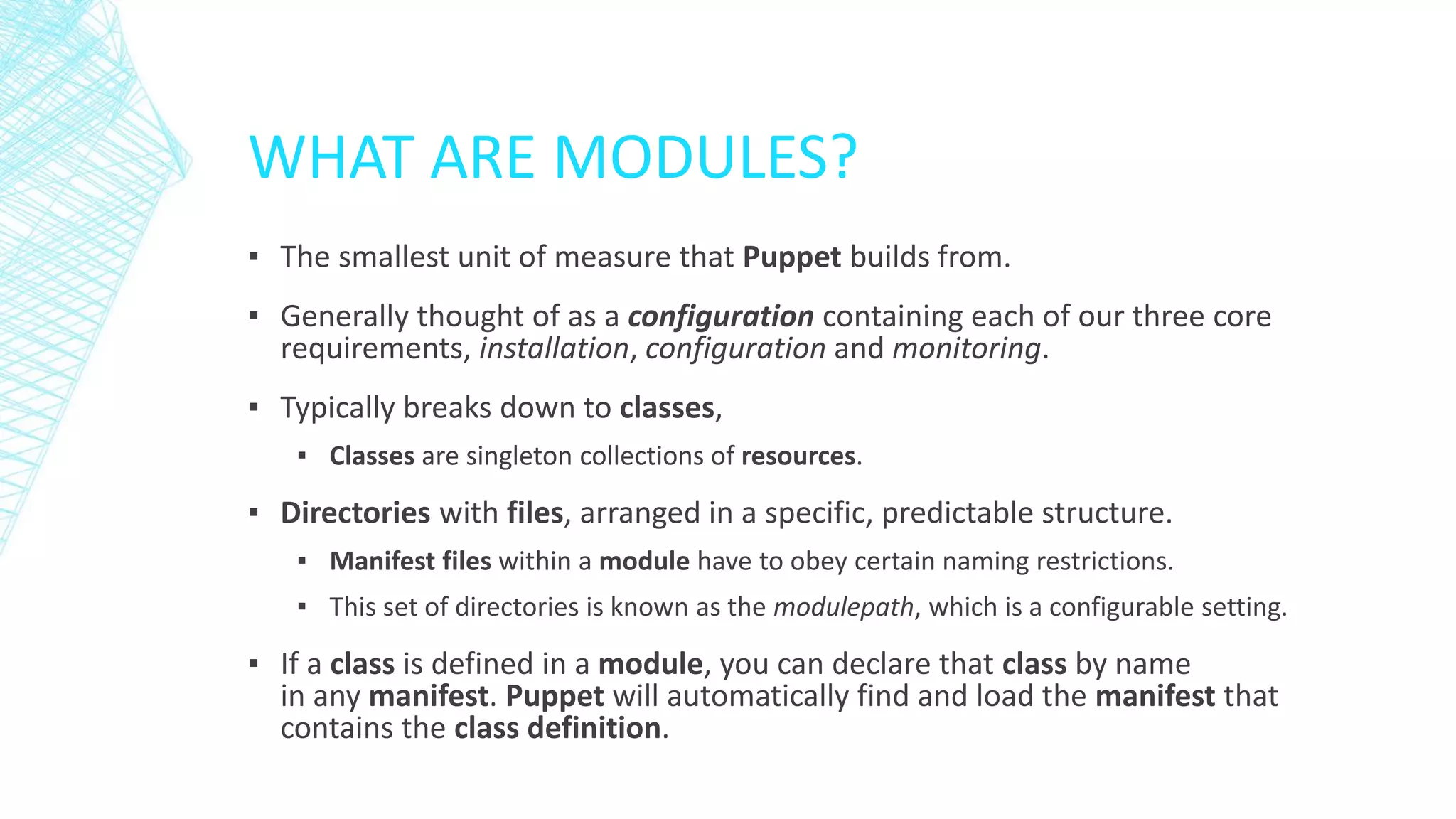 WHAT ARE MODULES?
▪ The smallest unit of measure that Puppet builds from.
▪ Generally thought of as a configuration containing each of our three core
requirements, installation, configuration and monitoring.
▪ Typically breaks down to classes,
▪ Classes are singleton collections of resources.

▪ Directories with files, arranged in a specific, predictable structure.
▪ Manifest files within a module have to obey certain naming restrictions.
▪ This set of directories is known as the modulepath, which is a configurable setting.

▪ If a class is defined in a module, you can declare that class by name
in any manifest. Puppet will automatically find and load the manifest that
contains the class definition.

 