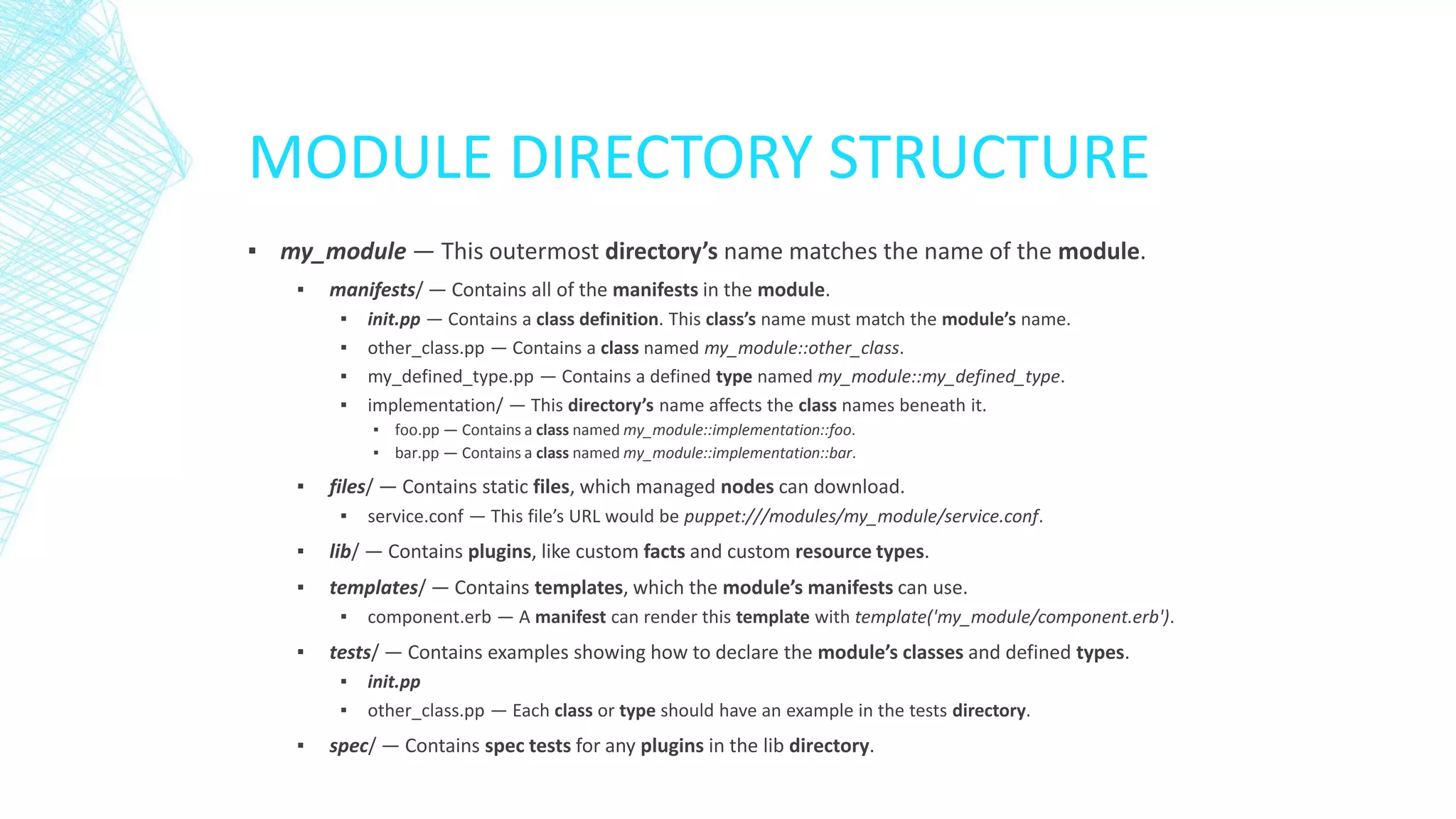 MODULE DIRECTORY STRUCTURE
▪ my_module — This outermost directory’s name matches the name of the module.
▪

manifests/ — Contains all of the manifests in the module.
▪
▪
▪
▪

init.pp — Contains a class definition. This class’s name must match the module’s name.
other_class.pp — Contains a class named my_module::other_class.
my_defined_type.pp — Contains a defined type named my_module::my_defined_type.
implementation/ — This directory’s name affects the class names beneath it.
▪ foo.pp — Contains a class named my_module::implementation::foo.
▪ bar.pp — Contains a class named my_module::implementation::bar.

▪

files/ — Contains static files, which managed nodes can download.
▪

service.conf — This file’s URL would be puppet:///modules/my_module/service.conf.

▪

lib/ — Contains plugins, like custom facts and custom resource types.

▪

templates/ — Contains templates, which the module’s manifests can use.
▪

▪

tests/ — Contains examples showing how to declare the module’s classes and defined types.
▪
▪

▪

component.erb — A manifest can render this template with template('my_module/component.erb').
init.pp
other_class.pp — Each class or type should have an example in the tests directory.

spec/ — Contains spec tests for any plugins in the lib directory.

 