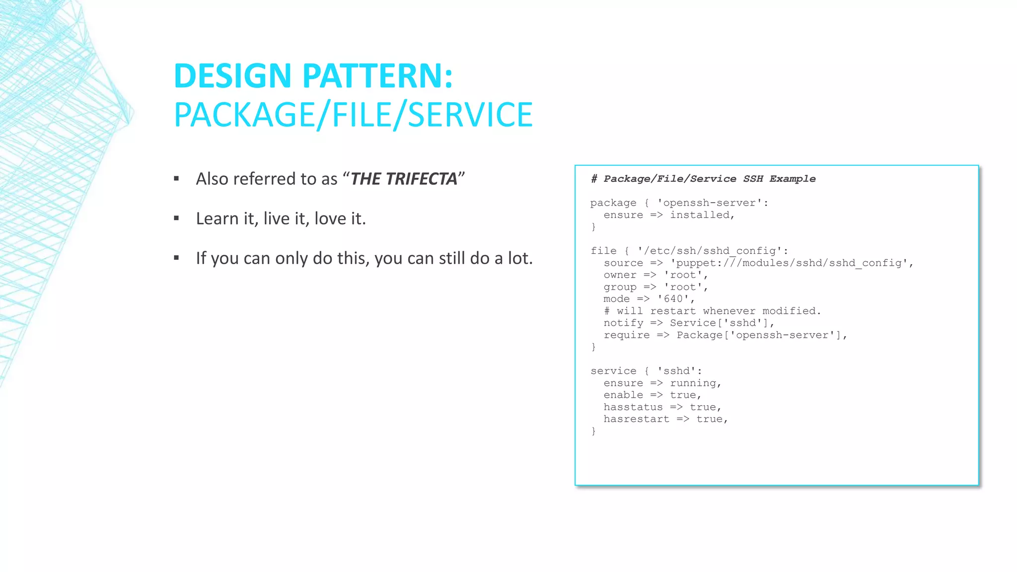 DESIGN PATTERN:
PACKAGE/FILE/SERVICE
▪ Also referred to as “THE TRIFECTA”

# Package/File/Service SSH Example

▪ Learn it, live it, love it.

package { 'openssh-server':
ensure => installed,
}

▪ If you can only do this, you can still do a lot.

file { '/etc/ssh/sshd_config':
source => 'puppet:///modules/sshd/sshd_config',
owner => 'root',
group => 'root',
mode => '640',
# will restart whenever modified.
notify => Service['sshd'],
require => Package['openssh-server'],
}
service { 'sshd':
ensure => running,
enable => true,
hasstatus => true,
hasrestart => true,
}

 