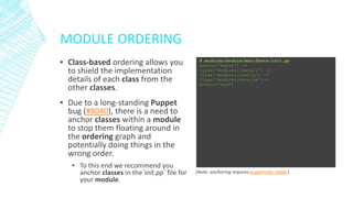 MODULE ORDERING
▪ Class-based ordering allows you
to shield the implementation
details of each class from the
other classes.

# modules/module/manifests/init.pp
Anchor['begin'] ->
Class['module::install'] ->
Class['module::config'] ~>
Class['module::service']->
Anchor['end']

▪ Due to a long-standing Puppet
bug (#8040), there is a need to
anchor classes within a module
to stop them floating around in
the ordering graph and
potentially doing things in the
wrong order.
▪ To this end we recommend you
anchor classes in the`init.pp` file for
your module.

(Note: anchoring requires puppetlabs-stdlib.)

 
