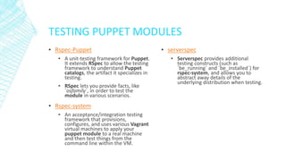 TESTING PUPPET MODULES
▪ Rspec-Puppet
▪ A unit-testing framework for Puppet.
It extends RSpec to allow the testing
framework to understand Puppet
catalogs, the artifact it specializes in
testing.
▪ RSpec lets you provide facts, like
`osfamily`, in order to test the
module in various scenarios.

▪ Rspec-system
▪ An acceptance/integration testing
framework that provisions,
configures, and uses various Vagrant
virtual machines to apply your
puppet module to a real machine
and then test things from the
command line within the VM.

▪ serverspec
▪ Serverspec provides additional
testing constructs (such as
`be_running` and `be_installed`) for
rspec-system, and allows you to
abstract away details of the
underlying distribution when testing.

 