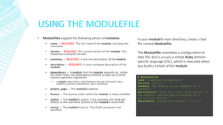 USING THE MODULEFILE
▪

Modulefiles support the following pieces of metadata:
▪

name — REQUIRED. The full name of the module, including the
username

▪

version — REQUIRED. The current version of the module. This
should be a semantic version.

▪

summary — REQUIRED. A one-line description of the module.

▪

description — REQUIRED. A more complete description of the
module.

▪

dependency — A module that this module depends on. Unlike
the other fields, the dependency method accepts up to three
comma-separated arguments:
▪

a module name (with a slash between the user and name, not a
hyphen), a version requirement, and a repository.

▪

project_page — The module’s website.

▪

license — The license under which the module is made available.

▪

author — The module’s author. If not provided, this field will
default to the username portion of the module’s name field.

▪

source — The module’s source. This field’s purpose is not
specified.

In your module’s main directory, create a text
file named Modulefile.
The Modulefile resembles a configuration or
data file, but is actually a simple Ruby domainspecific language (DSL), which is executed when
you build a tarball of the module.
# Modulefile
name ‘examplecorp-mymodule’
version ‘0.0.1’
summary ‘My module is an example of a
summary’
description “This is a full description of
the module, and is being written as a
multi-line string.“
dependency ‘puppetlabs/mysql’, ‘1.2.3’

 