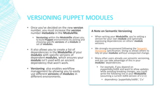 VERSIONING PUPPET MODULES
▪ Once you've decided on the new version
number, you must increase the version
number metadata in the Modulefile.
▪ Versioning within the Modulefile allows you
to build Puppet environments by picking and
choosing specific versions of a module or
set of modules.

▪ It also allows you to create a list of
dependencies in the Modulefile of your
modules with specific versions of
dependent modules, which ensures your
module isn't used with an ancient
dependency that won't work.

▪ Versioning also enables workflow
management by allowing you to easily
use different versions of modules in
different environments.

A Note on Semantic Versioning
▪ When writing your Modulefile, you’re setting a
version for your own module and optionally
expressing dependencies on others’ module
versions.
▪ We strongly recommend following the Semantic
Versioning specification. Doing so allows others to
rely on your modules without unexpected change.
▪ Many other users already use semantic versioning,
and you can take advantage of this in your
modules’ dependencies.
▪ For example, if you depend on
puppetlabs/stdlib and want to allow updates
while avoiding breaking changes, you could
write the following line in your Modulefile
(assuming a current stdlib version of 2.2.1):
▪ dependency 'puppetlabs/stdlib', '2.x'

 