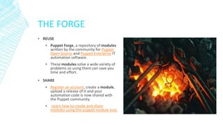 THE FORGE
▪ REUSE
▪ Puppet Forge, a repository of modules
written by the community for Puppet
Open Source and Puppet Enterprise IT
automation software.
▪ These modules solve a wide variety of
problems so using them can save you
time and effort.
▪ SHARE
▪ Register an account, create a module,
upload a release of it and your
automation code is now shared with
the Puppet community.
▪

Learn how to create and share
modules using the puppet module tool.

 