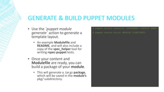 GENERATE & BUILD PUPPET MODULES
▪ Use the `puppet module
generate` action to generate a
template layout.
▪ An example Modulefile and
README, and will also include a
copy of the spec_helper tool for
writing rspec-puppet tests.

▪ Once your content and
Modulefile are ready, you can
build a package of your module.
▪ This will generate a .tar.gz package,
which will be saved in the module’s
pkg/ subdirectory.

# puppet module generate <USERNAME>-<MODULE NAME>
# puppet module build <MODULE DIRECTORY>

 
