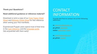 Thank you! Questions?
Need additional guidance or reference material?

Download or print a copy of our Core Types Cheat
Sheet and Modules Cheat Sheet for fast reference
when writing your first manifests.
Experienced Puppet users spend most of their time
in the type reference and the language guide.
Get acquainted with them early!

CONTACT
INFORMATION
Provide feel free to contact me at the following
addresses.
m: abernstein@godaddy.com
gd_github: abernstein
twitter: @bernstein_aaron
m: seichner@godaddy.com
gd_github: seichner

 