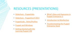 RESOURCES (PRESENTATIONS)
▪ Slideshare - Puppetlabs
▪ Slideshare - PuppetConf 2013
▪ PuppetLabs - Roles/Profiles
▪ Puppet and Windows
▪ Getting Started with the
Learning Puppet VM

▪ What’s New and Awesome in
Puppet Enterprise 3
▪ Introduction to Mcollective

▪ Troubleshooting the Puppet
Enterprise Stack

 