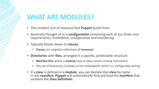 WHAT ARE MODULES?
▪ The smallest unit of measure that Puppet builds from.
▪ Generally thought of as a configuration containing each of our three core
requirements, installation, configuration and monitoring.
▪ Typically breaks down to classes,
▪ Classes are singleton collections of resources.

▪ Directories with files, arranged in a specific, predictable structure.
▪ Manifest files within a module have to obey certain naming restrictions.
▪ This set of directories is known as the modulepath, which is a configurable setting.

▪ If a class is defined in a module, you can declare that class by name
in any manifest. Puppet will automatically find and load the manifest that
contains the class definition.

 