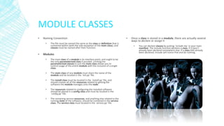 MODULE CLASSES
▪

Naming Convention
▪

▪

The file must be named the same as the class or definition that is
contained within (with the sole exception of the main class), and
classes must be named after their function.

Modules
▪

The main class of a module is its interface point, and ought to be
the only parameterized class if possible. Limiting the
parameterized classes to just the main class allows you to
control usage of the entire module with the inclusion of a single
class.

▪

The main class of any module must share the name of the
module and be located in the `init.pp` file.

▪

The install class must be located in the `install.pp` file, and
should contain all of the resources related to getting the
software the module manages onto the node.

▪

The resources related to configuring the installed software
should be placed in a config class and must be located in the
`config.pp` file.

▪

The remaining service resources, and anything else related to the
running state of the software, should be contained in the service
class. The service class must located in the `service.pp` file.

▪

Once a class is stored in a module, there are actually several
ways to declare or assign it
▪

You can declare classes by putting `include ntp` in your main
manifest. The include function declares a class, if it hasn’t
already been declared somewhere else. If a class HAS already
been declared, include will notice that and do nothing.

 