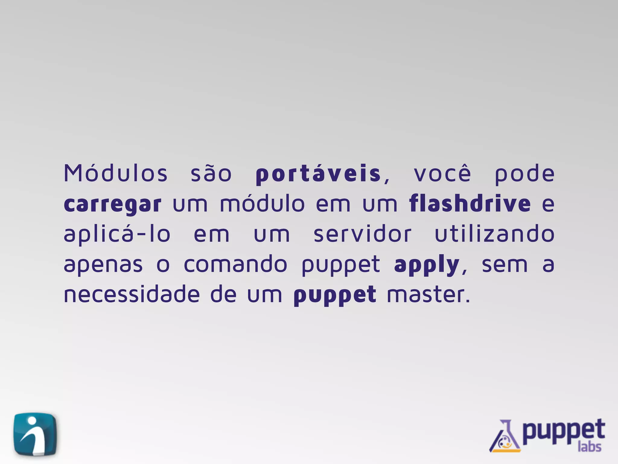 Módulos são portáveis, você pode
carregar um módulo em um flashdrive e
aplicá-lo em um servidor utilizando
apenas o comando puppet apply, sem a
necessidade de um puppet master.
 