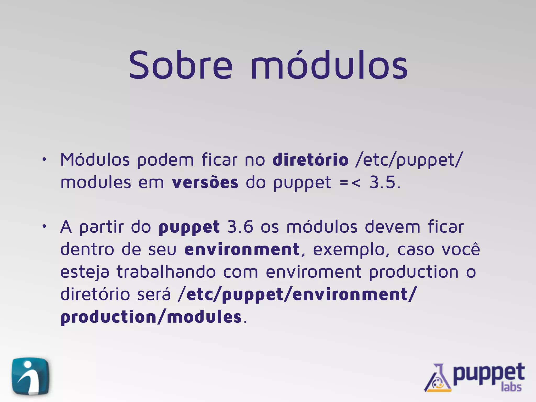 Sobre módulos
• Módulos podem ficar no diretório /etc/puppet/
modules em versões do puppet =< 3.5.
• A partir do puppet 3.6 os módulos devem ficar
dentro de seu environment, exemplo, caso você
esteja trabalhando com enviroment production o
diretório será /etc/puppet/environment/
production/modules.
 