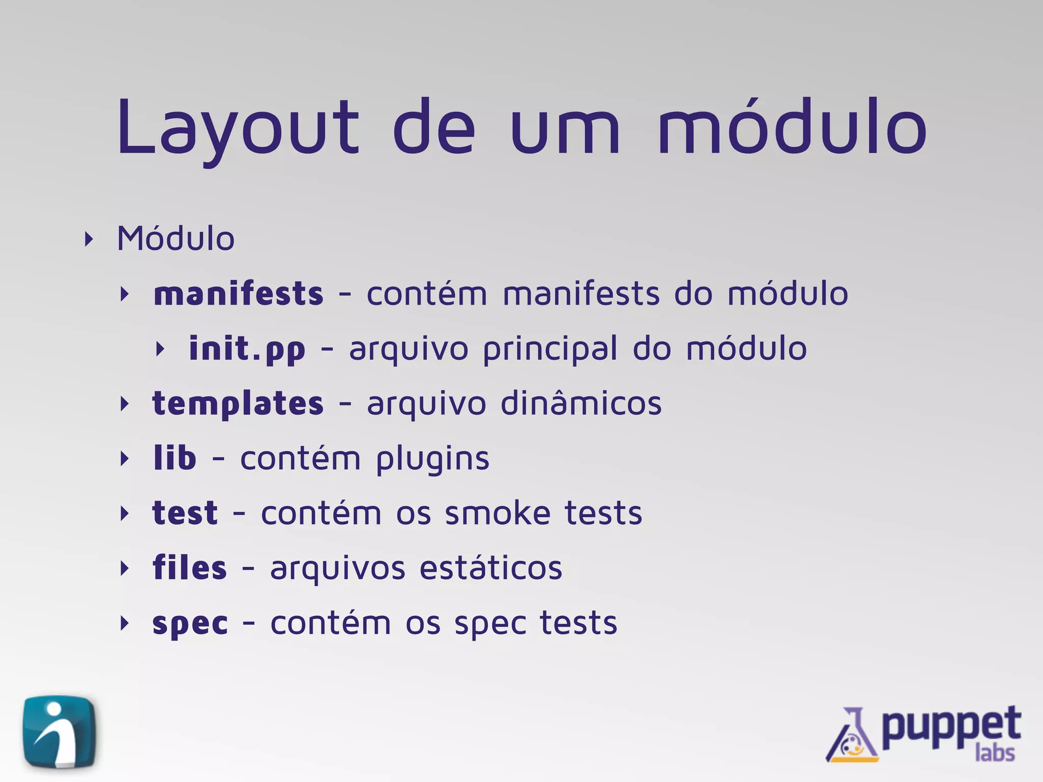 Layout de um módulo
‣ Módulo
‣ manifests - contém manifests do módulo
‣ init.pp - arquivo principal do módulo
‣ templates - arquivo dinâmicos
‣ lib - contém plugins
‣ test - contém os smoke tests
‣ files - arquivos estáticos
‣ spec - contém os spec tests
 