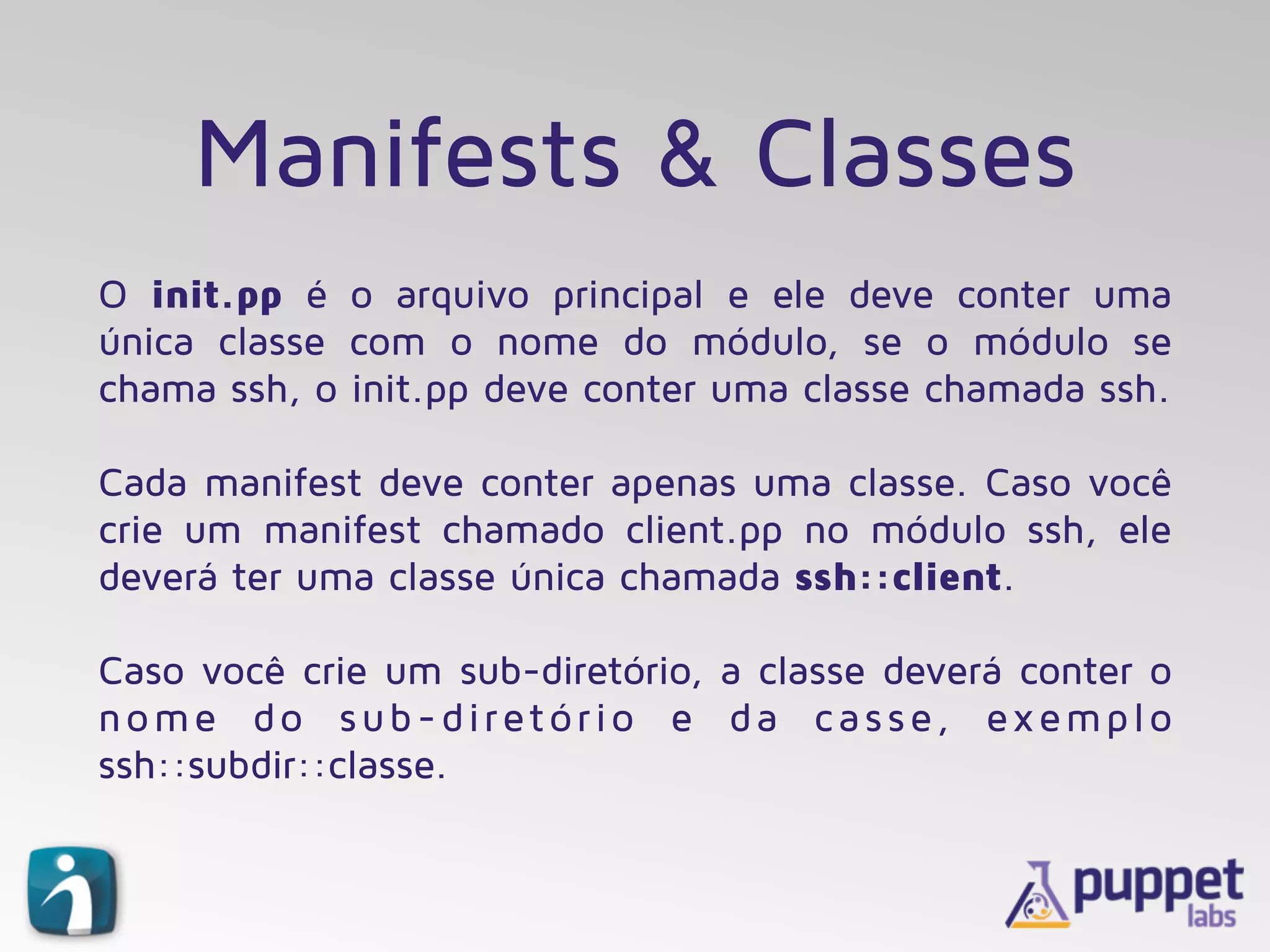Manifests & Classes
O init.pp é o arquivo principal e ele deve conter uma
única classe com o nome do módulo, se o módulo se
chama ssh, o init.pp deve conter uma classe chamada ssh.
Cada manifest deve conter apenas uma classe. Caso você
crie um manifest chamado client.pp no módulo ssh, ele
deverá ter uma classe única chamada ssh::client.
Caso você crie um sub-diretório, a classe deverá conter o
nome do sub-diretório e da casse, exemplo
ssh::subdir::classe.
 