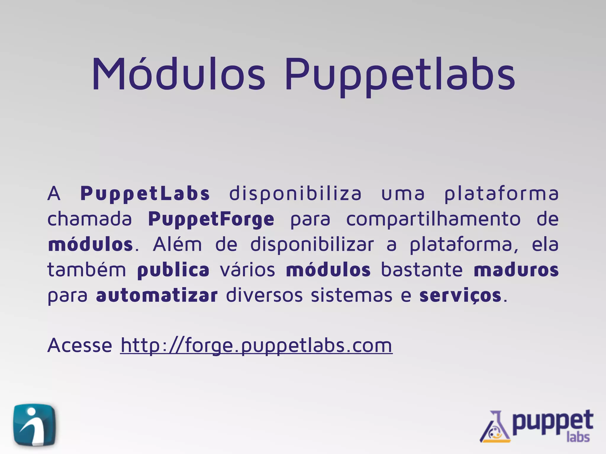 Módulos Puppetlabs
A PuppetLabs disponibiliza uma plataforma
chamada PuppetForge para compartilhamento de
módulos. Além de disponibilizar a plataforma, ela
também publica vários módulos bastante maduros
para automatizar diversos sistemas e serviços.
Acesse http://forge.puppetlabs.com
 