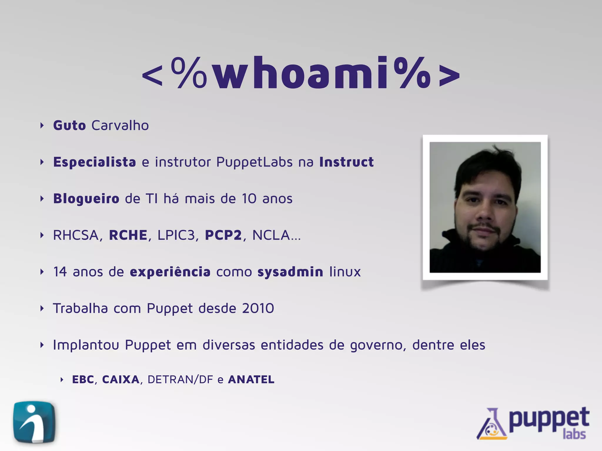 <%whoami%>
‣ Guto Carvalho
‣ Especialista e instrutor PuppetLabs na Instruct
‣ Blogueiro de TI há mais de 10 anos
‣ RHCSA, RCHE, LPIC3, PCP2, NCLA…
‣ 14 anos de experiência como sysadmin linux
‣ Trabalha com Puppet desde 2010
‣ Implantou Puppet em diversas entidades de governo, dentre eles
‣ EBC, CAIXA, DETRAN/DF e ANATEL
 