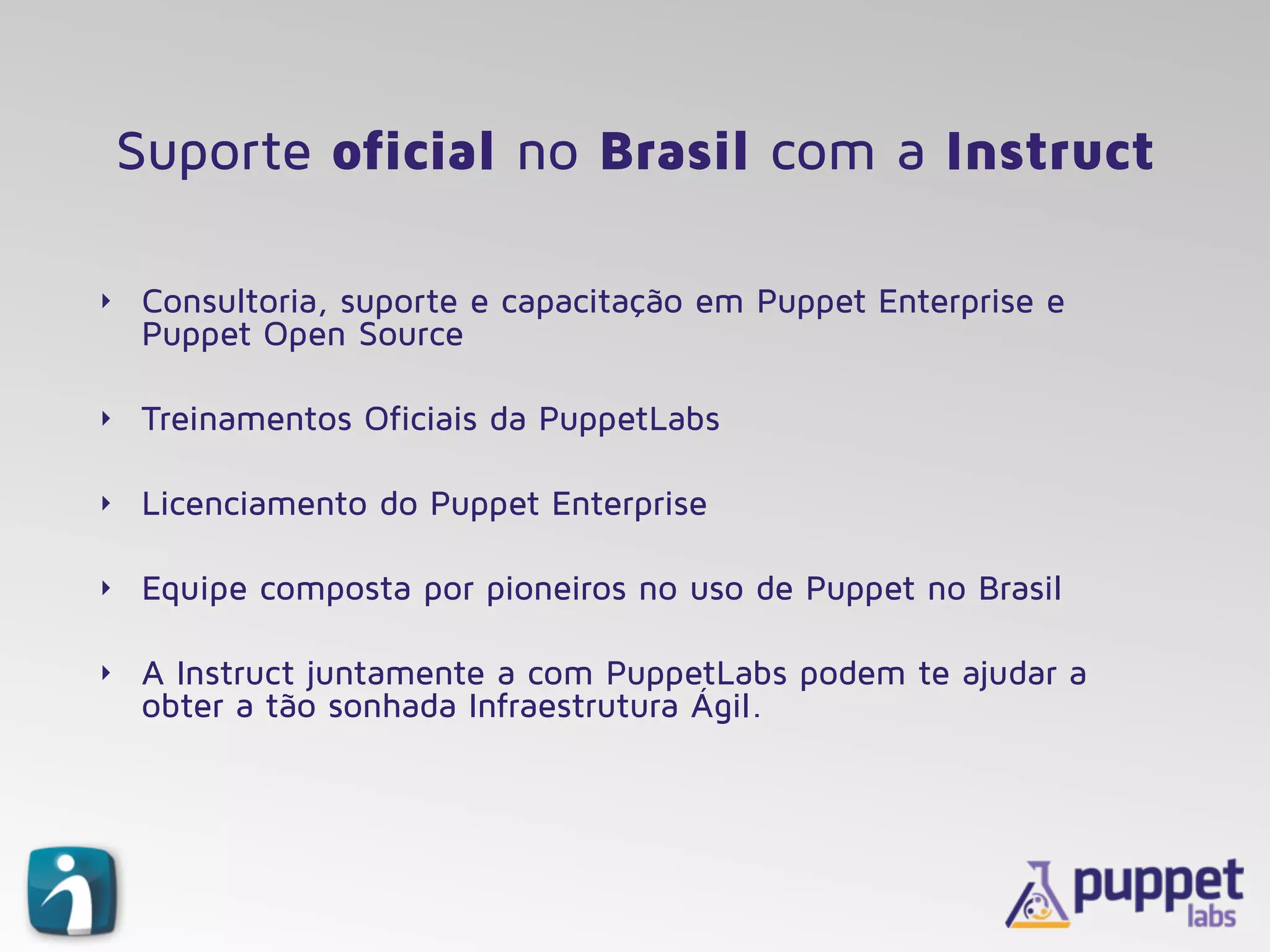 Suporte oficial no Brasil com a Instruct
‣ Consultoria, suporte e capacitação em Puppet Enterprise e
Puppet Open Source
‣ Treinamentos Oficiais da PuppetLabs
‣ Licenciamento do Puppet Enterprise
‣ Equipe composta por pioneiros no uso de Puppet no Brasil
‣ A Instruct juntamente a com PuppetLabs podem te ajudar a
obter a tão sonhada Infraestrutura Ágil.
 