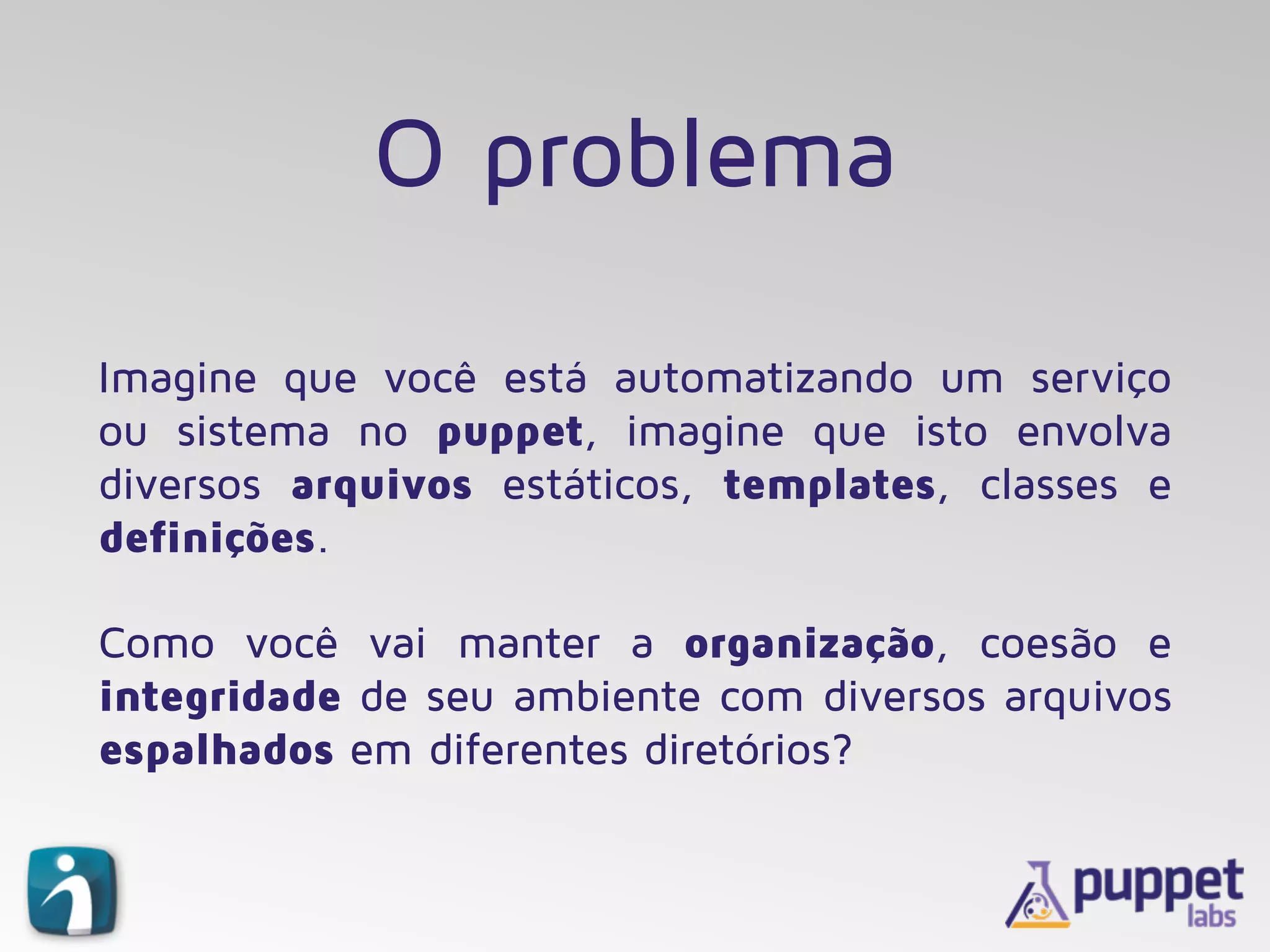 O problema
Imagine que você está automatizando um serviço
ou sistema no puppet, imagine que isto envolva
diversos arquivos estáticos, templates, classes e
definições.
Como você vai manter a organização, coesão e
integridade de seu ambiente com diversos arquivos
espalhados em diferentes diretórios?
 