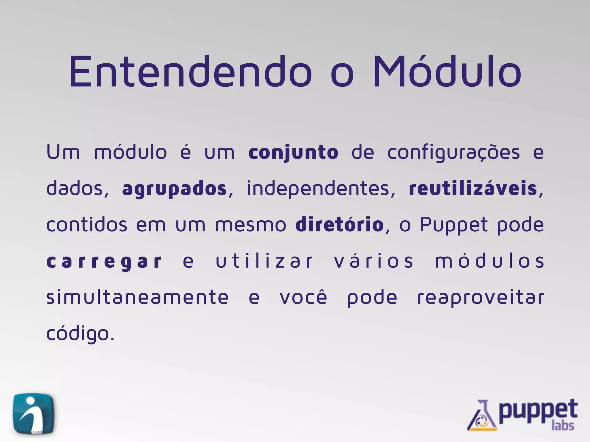 Entendendo o Módulo
Um módulo é um conjunto de configurações e
dados, agrupados, independentes, reutilizáveis,
contidos em um mesmo diretório, o Puppet pode
c a r r e g a r e u t i l i z a r v á r i o s m ó d u l o s
simultaneamente e você pode reaproveitar
código.
 
