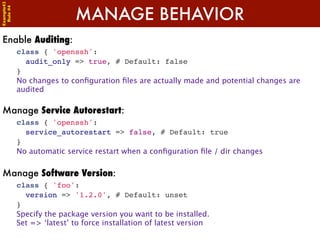 Example42


                            MANAGE BEHAVIOR
 Rule #4




Enable Auditing:
            class { 'openssh':
              audit_only => true, # Default: false
            }
            No changes to conﬁguration ﬁles are actually made and potential changes are
            audited

Manage Service Autorestart:
            class { 'openssh':
              service_autorestart => false, # Default: true
            }
            No automatic service restart when a conﬁguration ﬁle / dir changes


Manage Software Version:
            class { 'foo':
              version => '1.2.0', # Default: unset
            }
            Specify the package version you want to be installed.
            Set => ‘latest’ to force installation of latest version
 