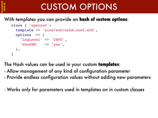 Example42


                         CUSTOM OPTIONS
 Rule #5




      With templates you can provide an hash of custom options:
            class { 'openssh':
              template => 'site/ssh/sshd.conf.erb',
              options => {
                'LogLevel' => 'INFO',
                'UsePAM'   => 'yes',
              },
            }

      The Hash values can be used in your custom templates:
      - Allow management of any kind of conﬁguration parameter
      - Provide endless conﬁguration values without adding new parameters

      - Works only for parameters used in templates on in custom classes
 