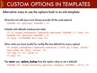 Example42


              CUSTOM OPTIONS IN TEMPLATES
 Rule #5




      Alternative ways to use the options hash in an erb template:

            Direct but not safe (you must always provide all the used options)
              UsePAM <%= options['UsePAM'] %>

            Failsafe with defaults (verbose but safe)
              <% if scope.lookupvar("openssh::options['UsePAM']") then -%>
              UsePAM <%= options['UsePAM'] %>
              <% else -%>UsePAM no<% end -%>

            Show what you have (useful for conﬁg ﬁles has defaults for every option)
              <% scope.lookupvar("openssh::options").sort_by {|key, value|
              key}.each do |key, value| -%>
              <%= key %> <%= value %>
              <% end -%>

            The smart way: options_lookup (Use the option value or set a default)
              UsePAM <%= scope.function_options_lookup(['UsePAM',‘no’]) %>
 