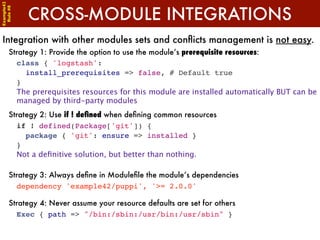 Example42


            CROSS-MODULE INTEGRATIONS
 Rule #8




Integration with other modules sets and conﬂicts management is not easy.
      Strategy 1: Provide the option to use the module’s prerequisite resources:
        class { 'logstash':
          install_prerequisites => false, # Default true
        }
        The prerequisites resources for this module are installed automatically BUT can be
        managed by third-party modules
      Strategy 2: Use if ! deﬁned when deﬁning common resources
        if ! defined(Package['git']) {
          package { 'git': ensure => installed }
        }
        Not a deﬁnitive solution, but better than nothing.

      Strategy 3: Always deﬁne in Moduleﬁle the module’s dependencies
        dependency 'example42/puppi', '>= 2.0.0'

      Strategy 4: Never assume your resource defaults are set for others
        Exec { path => "/bin:/sbin:/usr/bin:/usr/sbin" }
 