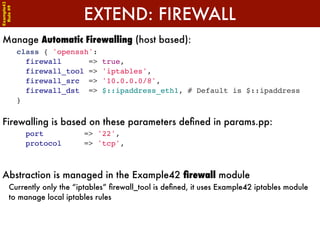 Example42


                           EXTEND: FIREWALL
 Rule #9




Manage Automatic Firewalling (host based):
            class { 'openssh':
              firewall      =>   true,
              firewall_tool =>   'iptables',
              firewall_src =>    '10.0.0.0/8',
              firewall_dst =>    $::ipaddress_eth1, # Default is $::ipaddress
            }


Firewalling is based on these parameters deﬁned in params.pp:
              port         => '22',
              protocol     => 'tcp',



Abstraction is managed in the Example42 ﬁrewall module
      Currently only the “iptables” ﬁrewall_tool is deﬁned, it uses Example42 iptables module
      to manage local iptables rules
 