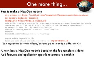 One more thing...
How to make a NextGen module
   git clone -r http://github.com/example42/puppet-modules-nextgen
   cd puppet-modules-nextgen
   Example42-tools/module_clone.sh
   This script creates a skeleton for a new module based on different Example42 foo module
   templates. Run it from the directory that contains the foo module (moduledir).
   By default it uses the "foo" module as template.
   Specify -t <source_module> to use a different template.
   Example:
   Example42-tools/module_clone.sh -t foo_webapp

   Source module template is foo
   Enter the name of the new module based on foo:     mynewmodule
 E di t my n ewm o dul e / m an i f e st s/ param s.pp t o m an age di f f e re n t OS


A new, basic, NextGen module based on the foo template is done.
Add features and application speciﬁc resources to enrich it
 
