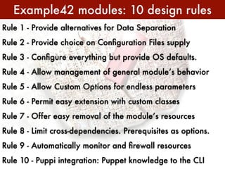 Example42 modules: 10 design rules
Rule 1 - Provide alternatives for Data Separation
Rule 2 - Provide choice on Conﬁguration Files supply
Rule 3 - Conﬁgure everything but provide OS defaults.
Rule 4 - Allow management of general module’s behavior
Rule 5 - Allow Custom Options for endless parameters
Rule 6 - Permit easy extension with custom classes
Rule 7 - Offer easy removal of the module’s resources
Rule 8 - Limit cross-dependencies. Prerequisites as options.
Rule 9 - Automatically monitor and ﬁrewall resources
Rule 10 - Puppi integration: Puppet knowledge to the CLI
 
