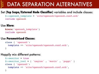 Example42


             DATA SEPARATION ALTERNATIVES
 Rule #1




Set (Top Scope/External Node Classiﬁer) variables and include classes:
            $::openssh_template = 'site/openssh/openssh.conf.erb'
            include openssh

Use Hiera:
            hiera('openssh_template')
            include openssh

Use Parametrized Classes:
            class { 'openssh':
              template => 'site/openssh/openssh.conf.erb',
            }

Happily mix different patterns:
            $::monitor = true
            $::monitor_tool = [ 'nagios' , 'munin' , 'puppi' ]
            class { 'openssh':
              template => 'site/openssh/openssh.conf.erb',
            }
 