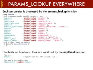 Example42


            PARAMS_LOOKUP EVERYWHERE
 Rule #1




      Each parameter is processed by the params_lookup function
      class openssh (
      [...] # openssh module specific parameters ...
        $my_class            = params_lookup( 'my_class' ),
        $source              = params_lookup( 'source' ),
        $source_dir          = params_lookup( 'source_dir' ),
        $source_dir_purge    = params_lookup( 'source_dir_purge' ),
        $template            = params_lookup( 'template' ),
        $service_autorestart = params_lookup( 'service_autorestart' , 'global' ),
        $options             = params_lookup( 'options' ),
        $version             = params_lookup( 'version' ),
        $absent              = params_lookup( 'absent' ),
        $disable             = params_lookup( 'disable' ),
        $disableboot         = params_lookup( 'disableboot' ),
        $monitor             = params_lookup( 'monitor' , 'global' ),
        $monitor_tool        = params_lookup( 'monitor_tool' , 'global' ),
        $monitor_target      = params_lookup( 'monitor_target' , 'global' ),
      [...] # Other common parameters
        ) inherits openssh::params {
      [...]
      }


      Flexibility on booleans: they are sanitized by the any2bool function
        You set:
        $absent              => “yes” # (or “1”, ‘Y’, “true”, true ...)

        The module internally uses:
        $bool_absent = any2bool($absent)
 