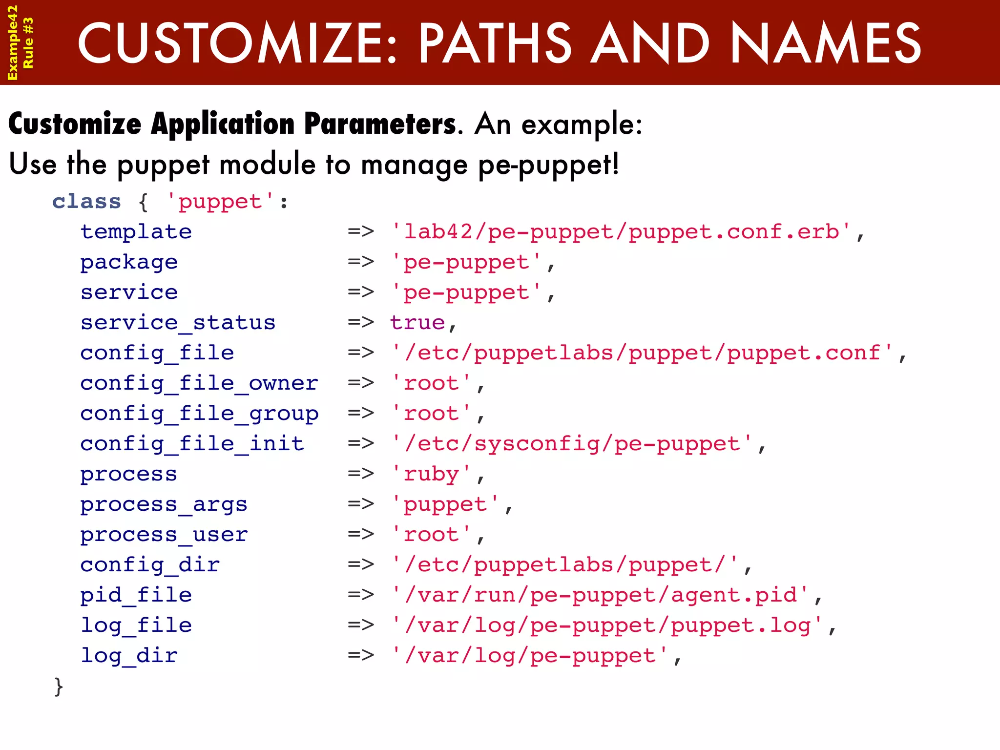 Example42


             CUSTOMIZE: PATHS AND NAMES
 Rule #3




Customize Application Parameters. An example:
Use the puppet module to manage pe-puppet!
            class { 'puppet':
              template            =>   'lab42/pe-puppet/puppet.conf.erb',
              package             =>   'pe-puppet',
              service             =>   'pe-puppet',
              service_status      =>   true,
              config_file         =>   '/etc/puppetlabs/puppet/puppet.conf',
              config_file_owner   =>   'root',
              config_file_group   =>   'root',
              config_file_init    =>   '/etc/sysconfig/pe-puppet',
              process             =>   'ruby',
              process_args        =>   'puppet',
              process_user        =>   'root',
              config_dir          =>   '/etc/puppetlabs/puppet/',
              pid_file            =>   '/var/run/pe-puppet/agent.pid',
              log_file            =>   '/var/log/pe-puppet/puppet.log',
              log_dir             =>   '/var/log/pe-puppet',
            }
 
