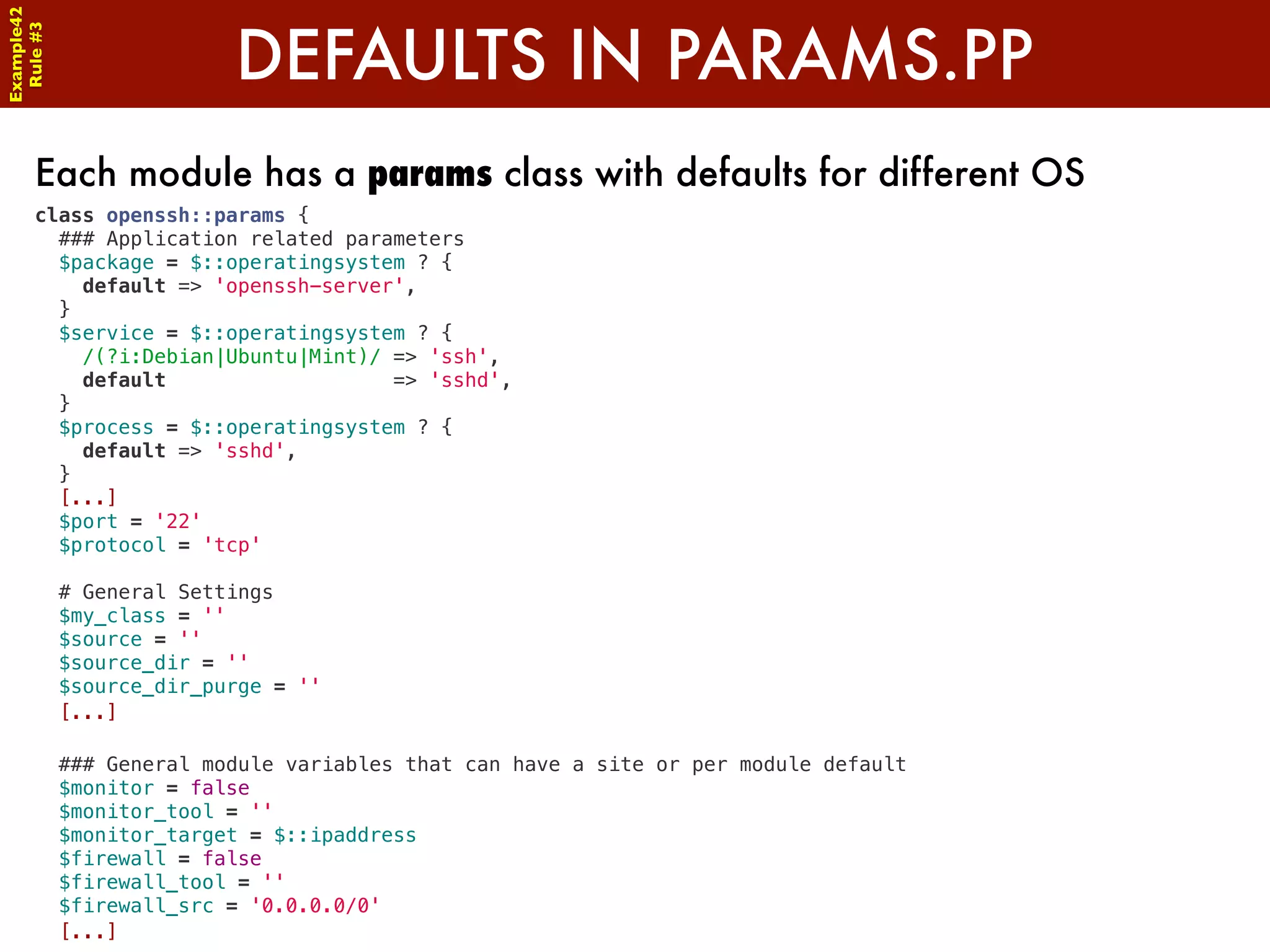 Example42


                      DEFAULTS IN PARAMS.PP
 Rule #3




      Each module has a params class with defaults for different OS
      class openssh::params {
        ### Application related parameters
        $package = $::operatingsystem ? {
          default => 'openssh-server',
        }
        $service = $::operatingsystem ? {
          /(?i:Debian|Ubuntu|Mint)/ => 'ssh',
          default                   => 'sshd',
        }
        $process = $::operatingsystem ? {
          default => 'sshd',
        }
        [...]
        $port = '22'
        $protocol = 'tcp'

        # General Settings
        $my_class = ''
        $source = ''
        $source_dir = ''
        $source_dir_purge = ''
        [...]

        ### General module variables that can have a site or per module default
        $monitor = false
        $monitor_tool = ''
        $monitor_target = $::ipaddress
        $firewall = false
        $firewall_tool = ''
        $firewall_src = '0.0.0.0/0'
        [...]
 