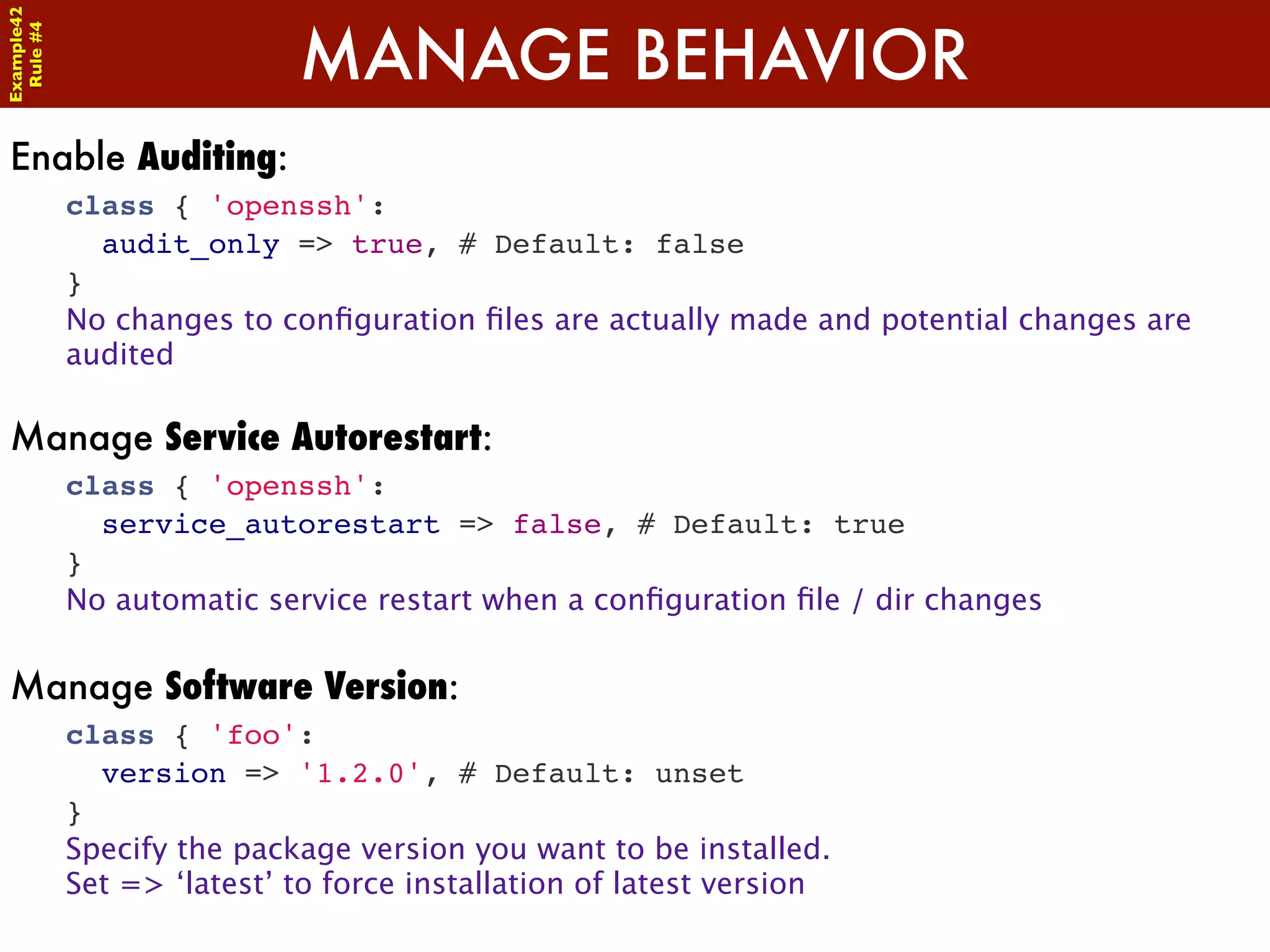 Example42


                            MANAGE BEHAVIOR
 Rule #4




Enable Auditing:
            class { 'openssh':
              audit_only => true, # Default: false
            }
            No changes to conﬁguration ﬁles are actually made and potential changes are
            audited

Manage Service Autorestart:
            class { 'openssh':
              service_autorestart => false, # Default: true
            }
            No automatic service restart when a conﬁguration ﬁle / dir changes


Manage Software Version:
            class { 'foo':
              version => '1.2.0', # Default: unset
            }
            Specify the package version you want to be installed.
            Set => ‘latest’ to force installation of latest version
 