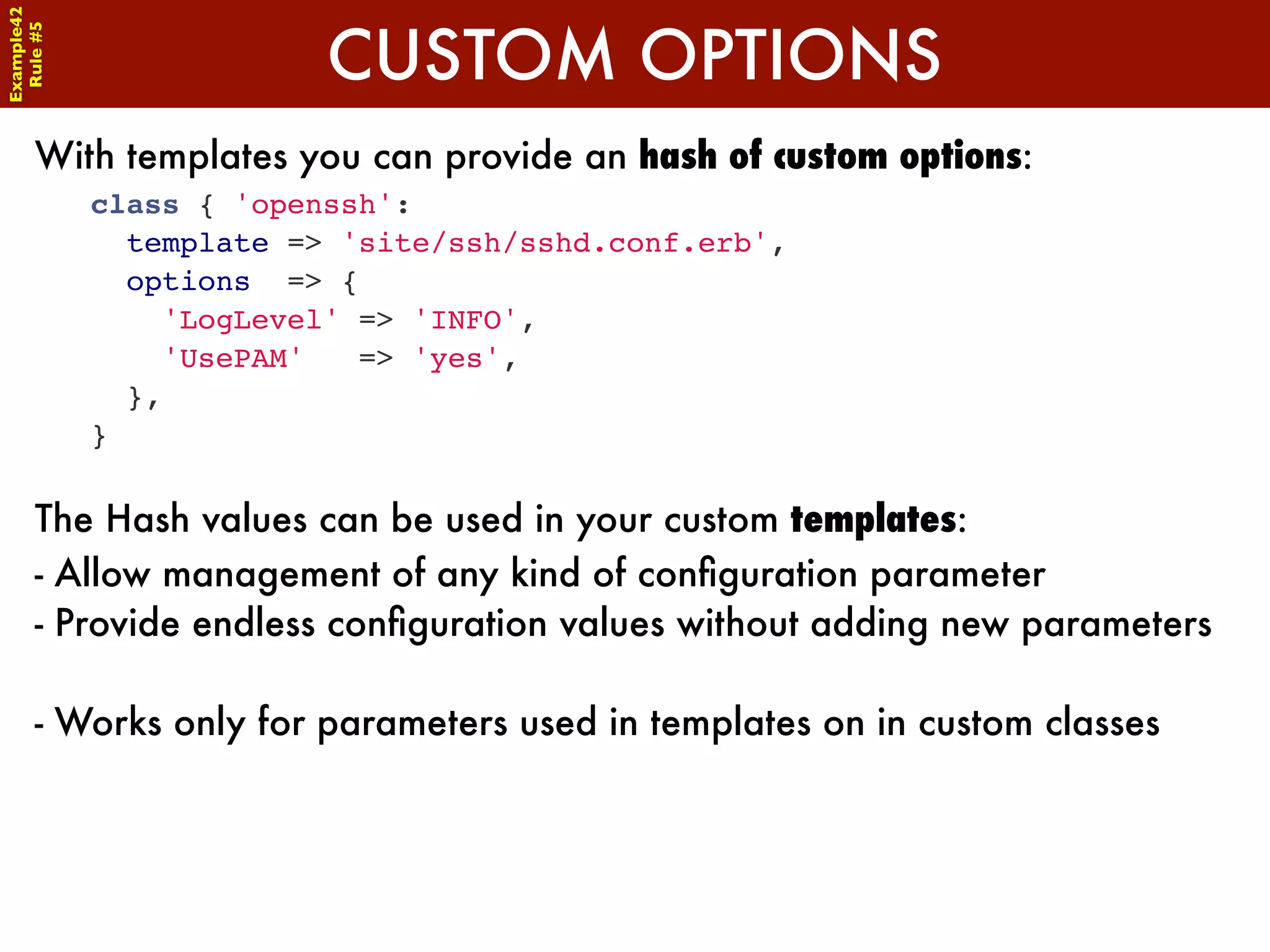 Example42


                         CUSTOM OPTIONS
 Rule #5




      With templates you can provide an hash of custom options:
            class { 'openssh':
              template => 'site/ssh/sshd.conf.erb',
              options => {
                'LogLevel' => 'INFO',
                'UsePAM'   => 'yes',
              },
            }

      The Hash values can be used in your custom templates:
      - Allow management of any kind of conﬁguration parameter
      - Provide endless conﬁguration values without adding new parameters

      - Works only for parameters used in templates on in custom classes
 