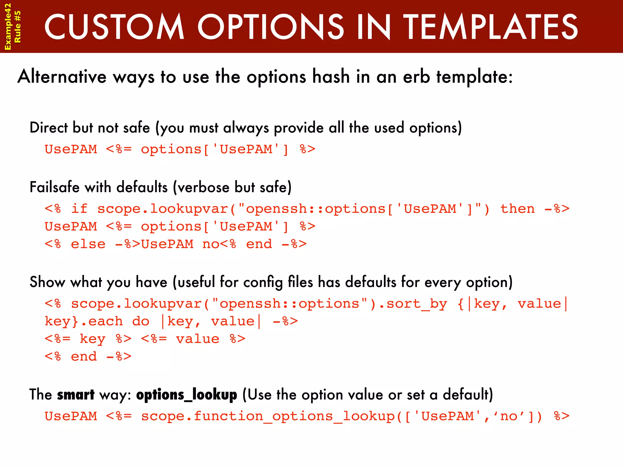 Example42


              CUSTOM OPTIONS IN TEMPLATES
 Rule #5




      Alternative ways to use the options hash in an erb template:

            Direct but not safe (you must always provide all the used options)
              UsePAM <%= options['UsePAM'] %>

            Failsafe with defaults (verbose but safe)
              <% if scope.lookupvar("openssh::options['UsePAM']") then -%>
              UsePAM <%= options['UsePAM'] %>
              <% else -%>UsePAM no<% end -%>

            Show what you have (useful for conﬁg ﬁles has defaults for every option)
              <% scope.lookupvar("openssh::options").sort_by {|key, value|
              key}.each do |key, value| -%>
              <%= key %> <%= value %>
              <% end -%>

            The smart way: options_lookup (Use the option value or set a default)
              UsePAM <%= scope.function_options_lookup(['UsePAM',‘no’]) %>
 
