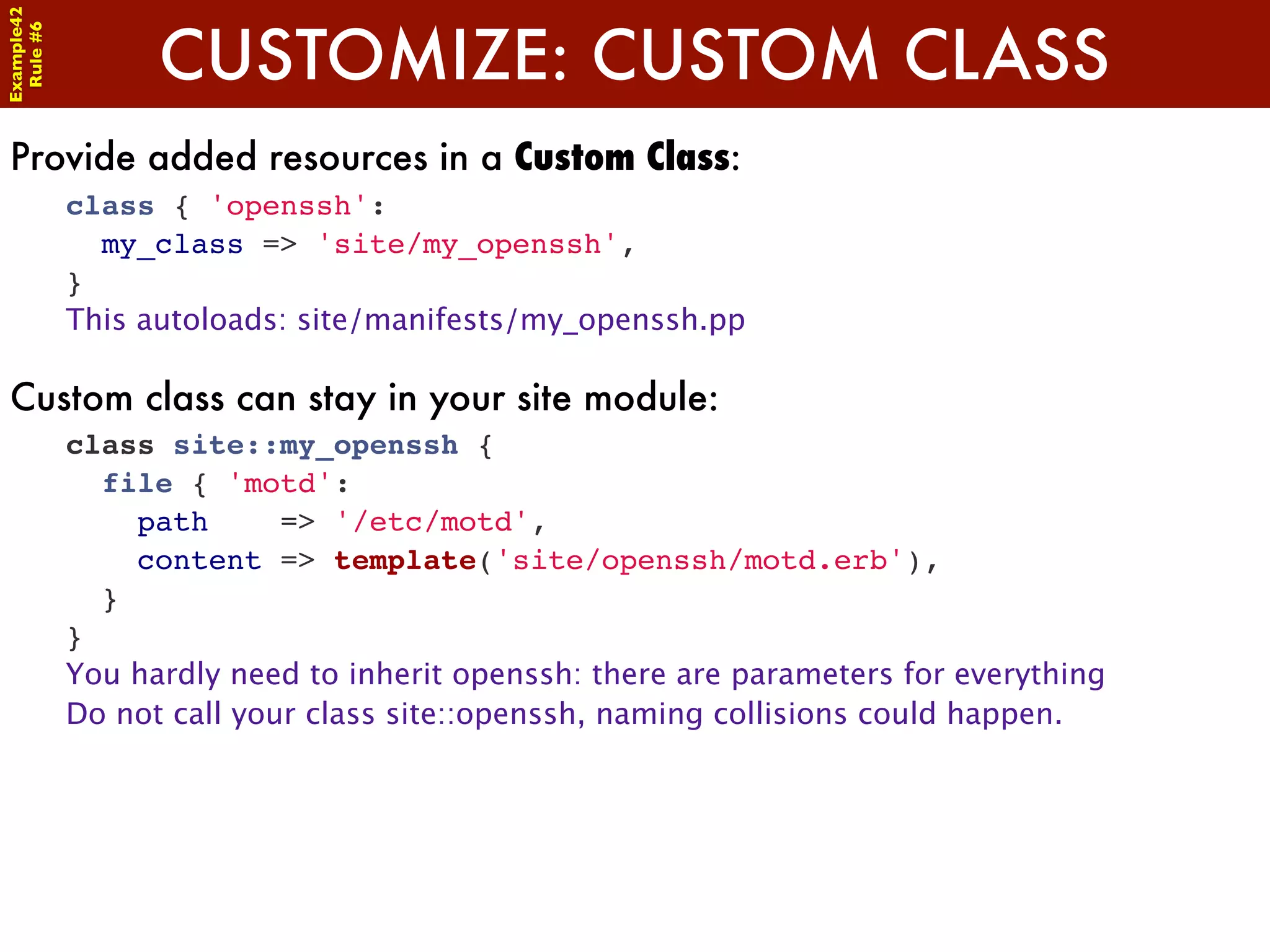 Example42


                  CUSTOMIZE: CUSTOM CLASS
 Rule #6




Provide added resources in a Custom Class:
            class { 'openssh':
              my_class => 'site/my_openssh',
            }
            This autoloads: site/manifests/my_openssh.pp

Custom class can stay in your site module:
            class site::my_openssh {
              file { 'motd':
                path       => '/etc/motd',
                content => template('site/openssh/motd.erb'),
              }
            }
            You hardly need to inherit openssh: there are parameters for everything
            Do not call your class site::openssh, naming collisions could happen.
 
