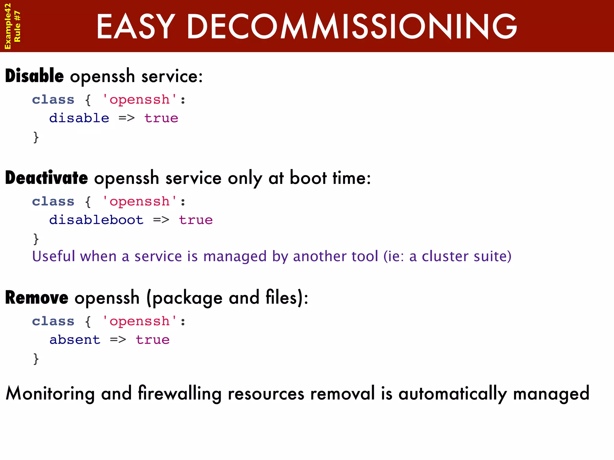 Example42


                     EASY DECOMMISSIONING
 Rule #7




Disable openssh service:
            class { 'openssh':
              disable => true
            }


Deactivate openssh service only at boot time:
            class { 'openssh':
              disableboot => true
            }
            Useful when a service is managed by another tool (ie: a cluster suite)

Remove openssh (package and ﬁles):
            class { 'openssh':
              absent => true
            }

Monitoring and ﬁrewalling resources removal is automatically managed
 